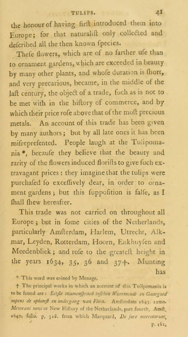 the honourof having firil introduced them into Europe; for that naturalift only colleded and defcribed all the then known fpecies. Thefe flowers, which are of no farther ufe than to ornament gardens, which are exceeded in beauty by many other plants, and vvhofe duration is fliort. and very precarious, became, in the middle of the lall Century, the objedt of a trade, fucli as is not to be met with in the hiftory of commerce, and by which their price rofe above that of the rrioft precious metals. An account of this trade has been given by many authors; but by all late ones it has been mifreprefented. People laugh at the Tuiipoma- nia *, becaufe they believe that the beauty and rarity of the flowers induced florifls to give luch ex- travagant prices: they imaginethat thetulips were purchafed fo exceflively dear, in Order to Orna- ment gardens; but this fuppofition is falfe, as I fliall fhew hereafter. This trade was not carried on throughout all Europe ; but in fome eitles of the Netherlands, particularly Amfterdam, Harlem, Utrecht, Alk- mar, Leyden, Rotterdam, Hoorn, Enkhuyfen and Meedenbliek; and rofe to the greateft height in the years 1634, 35, 36 and 374-. Munting has * This word was coined by Menage. + The principal work* in which an account of this Tulipomania is to be feund are : Ecrße txamenfpraak tufeben Warr manch cn Gaargoed nopens de opkomfi en ander gang •van Flora. Amfterdam 1643. 1 imo. Meter ani nervi or New Hiftory of the Netherlands, part fourth. Amd, •1640. folio. p, 51S. from which Marquard, De jure inercatorutrtt