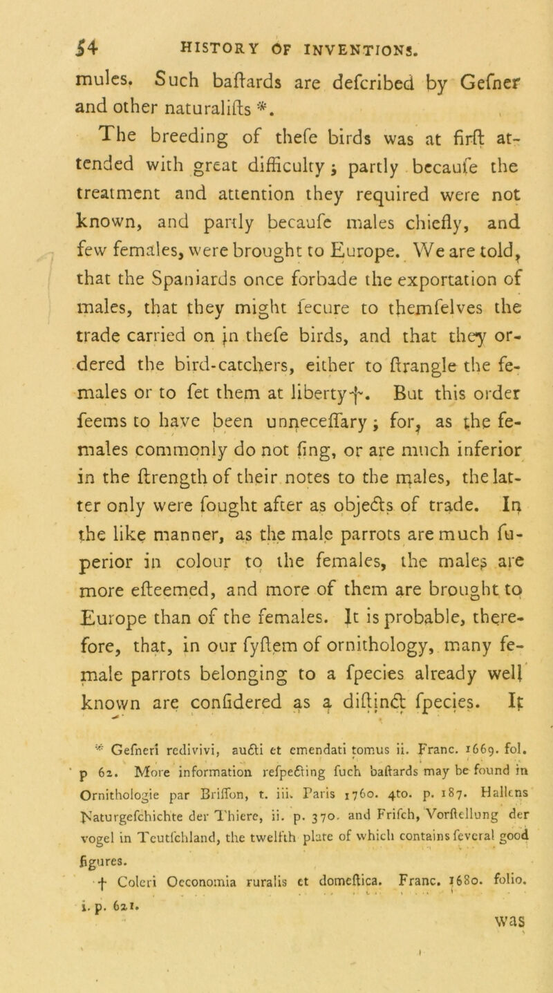 mulcs. Such badards are defcribed by Gefner and other naturalifts *. The breeding of thefe birds was at firfl at- tended with great difficulty j partly becaufe the treatment and attention they required were not known, and partly becaufe males chiefly, and few females, were brought to Europe. We are told, that the Spaniards once forbade the exportation of males, that they might i'ecure to themfelves the trade carried on }n thefe birds, and that they or- dered the bird-catchers, either to drängle the fe- males or to fet them at libertyf-. But this order feems to have been unneceffary; for, as the fe- males commonly do not fing, or are much inferior in the flrength of their notes to the males, the lat- ter only were fought after as obje&s of trade. In the like manner, as the male parrots are much fu- perior in colour to the females, the maleß are more efteemed, and more of them are brought to Europe than of the females. lt is probable, there- fore, that, in our fyflem of ornithology, many fe- male parrots belonging to a fpecies already well known are confidered as a didind fpecies. It '* Gefnerl rcdivivi, au£ti et emendati torr.us ii. Franc. 1669. fol. p 62. More Information refpe&ing fuch baftards may be found in Ornithologie par Brifion, t. iii. Paris 1760. 4to. p. 187. Halkns Flaturgefchichte der Thiere, ii. p. 370. and Frifch, Vorftellung der vogel in Tcutlchland, the twelfth plate of which contains fcveral good figures. -f- Coleri Occonomia ruralis et domeftica. Franc. 1680. folio. i. p. 621. was