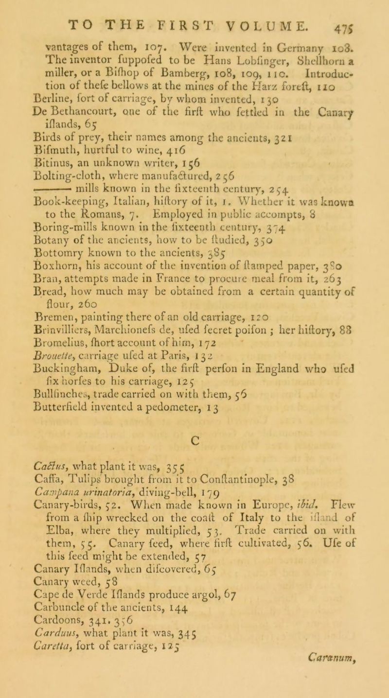 vantages of them, 107. Were invented in Germany io3. Theinventor fuppofed tobe Hans Lobfinger, Shellhorn a miller, or a Bifhop of Bamberg, 108, 109, 11c. Introduc- tion of thefe bellows at the mines of the Harz foreft, 110 Berline, fort of carriage, by whom invented, 130 De Bethancourt, oue of the firft who fettled in the Canary iflands, 65 Birds of prey, their nnmes among the ancients, 321 Bifmuth, hurtful to vvine, 416 Bitinus, an unknown vvriter, 156 Bolting-cloth, vvhere manufa&amp;ured, 2 56 mills known in the fixteenth Century, 254 Book-keeping, Italian, hiftory of it, 1. Whether it was known to the Romans, 7. Employed in public accoinpts, o Boring-mills known in the fixteenth Century, 374 Botany of the ancients, hovv to be ftudied, 350 Bottomry known to the ancients, 385 Boxhorn, his account of the invention of ftamped paper, 3^0 Bran, attempts made in France to procure meal from it, 263 Bread, how much may be obtained from a certain quantity of flour, 260 Bremen, painting therc of an old carriage, 120 Brinvilliers, Marchionefs de, ufed fecret poifon ; her hiftory, 88 Bromelius, fhort account ofhirn, 172 Brouette> carriage ufed at Paris, i 32 Buckingham, Duke of, the firft perfon in England who ufed fix horfes to his carriage, 125 Bulllinches, trade carried on vvith them, 56 Butterlield invented a pedometer, 13 C CaElus, what plant it was, 353 Caffa, Tulips brought from it to Conftantinople, 38 Campana urinatoria, diving-bell, 179 Canary-birds, 32. When made known in Europc, tb'tJ. Flew from a fliip wrecked 011 the coall of Italy to the ifl ind of Elba, where tliey multiplied, 53. Trade carried on witli them, 53. Canary feed, where firft cultivated, 56. Ufe of tliis feed might be extended, 57 Canary Iflands, when difcovered, 63 Canary weed, 58 Cape de Verde Iflands produce argol, 67 Carbuncle of the ancients, 144 Cardoons, 341. 336 Carduus, what plant it was, 345 Caretta, fort of carriage, 125 Caranum,