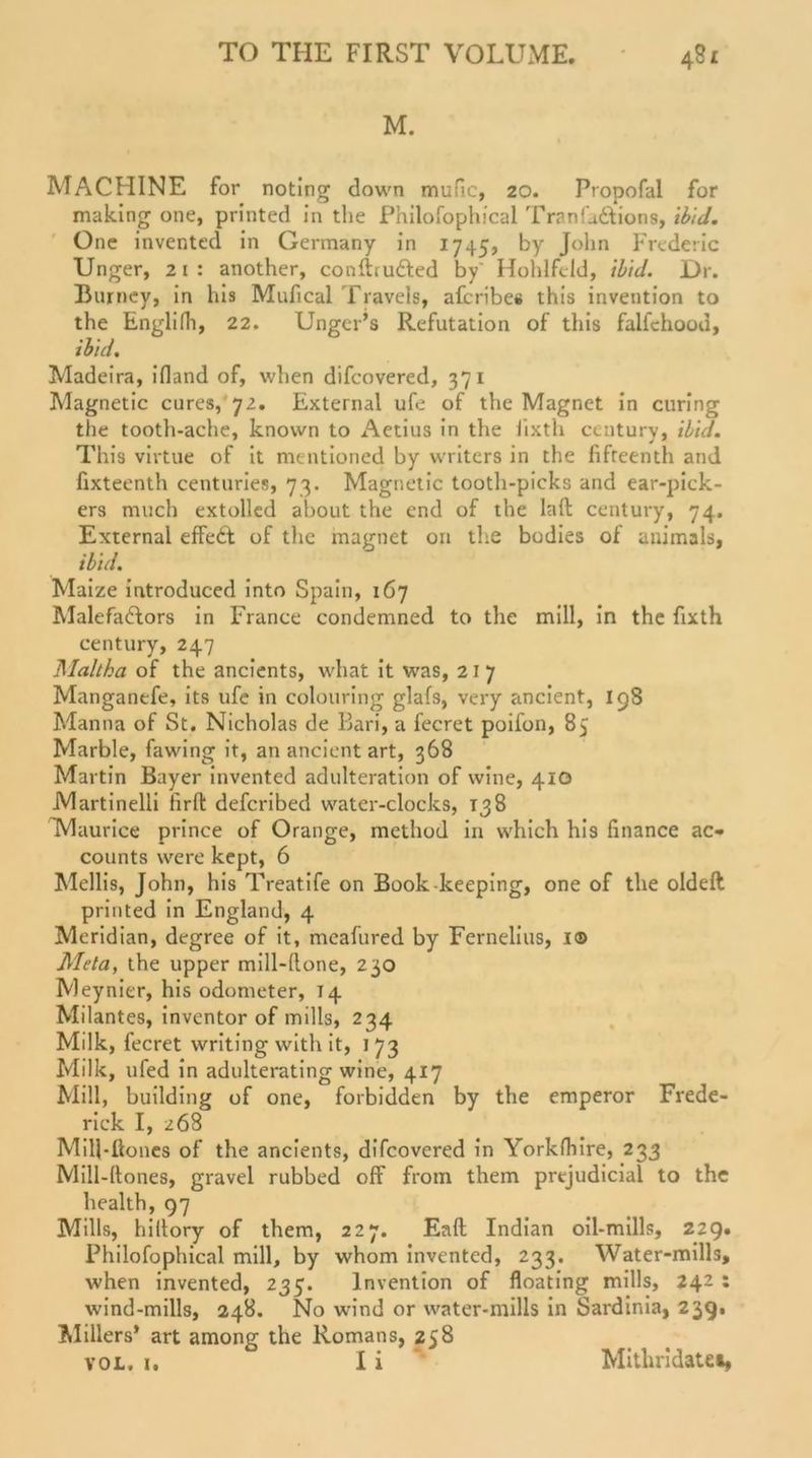 M. MACHINE for noting down mufic, 20. Propofal for making one, printed in the Philofophical TranL&amp;ions, ibid. One invented in Gcrmany in 1745, by John Frederic Unger, 21: another, conftru&amp;ed by' Hohlfdd, ibid. Dr. Bujrpey, in his Mufical Travels, afcribes this invention to the Englilh, 22. Ungcr’s Refutation of this falfehood, ibid. Madeira, ifland of, vvhen difcovered, 371 Magnetic eures, 72. External ufe of the Magnet in curing the tooth-ache, knovvn to Aetius in the iixth Century, ibid. This virtue of it mentioned by writers in the fifteenth and fixteenth centuries, 73. Magnetic tooth-picks and ear-pick- ers much extolled about the end of the laft Century, 74. External effedd of the magnet on the bodies of animals, ibid. Maize introduced into Spain, 167 Malefadlors in France condemned to the mill, in the fixth Century, 247 JMaltka of the ancients, what it was, 21 7 Manganefe, its ufe in colouring glafs, very ancient, 198 Manna of St. Nicholas de Bari, a fecret poifon, 85 Marble, fawing it, an ancient art, 368 Martin Bayer invented adulteration of wine, 410 Martinelli firft deferibed water-clocks, 138 Maurice prince of Orange, method in which his finance ac- counts were kept, 6 Mellis, John, his Treatife on Book keeping, one of the oldeft printed in England, 4 Meridian, degree of it, mcafured by Fernelius, 1© Meta, the upper mill-done, 230 Meynier, his odometer, 14 Milantes, inventor of mills, 234 Milk, fecret writing with it, 173 Milk, ufed in adulterating wine, 4*7 „ . Mill, building of one, forbidden by the emperor Frede- rick I, 268 Mill-Üones of the ancients, difcovered in Yorkfhire, 233 Mill-ltones, gravel rubbed off from them prejudicial to the health, 97 Mills, hiltory of them, 227. Eaft Indian oil-mills, 229. Philofophical mill, by whom invented, 233. Water-mills, when invented, 235. Invention of floating mills, 242 : wind-mills, 248. No wind or water-mills in Sardinia, 239. Millers* art among the Romans, 258 vol. 1. I i Mithridatet,