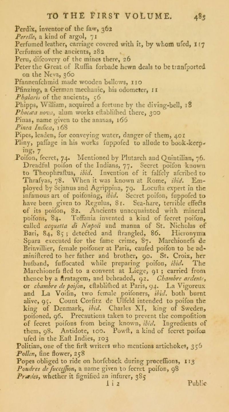 Perdix, inventorof the faw, 362 Pereile, a kind of argol, 71 Perfumed leather, carriage covered with it, by whom ufed, 117 Perfumeö of the ancients, 282 Peru, difcovery of the mines there, 26 Peter the Great of Rufiia forbade hewn deals to be tranfported on the Neva, 360 Pfannenfchmid made wooden bellcws, 110 Pfinzing, a German tnechanic, his odometer, 11 Phalaris of the ancients, 56 Phipps, William, acquired a fortune by the diving-bell, 18 Phocaa nova, alum works eftablifhed there, 300 Pinas, name given to the ananas, 166 Pinea Indien, i 68 Pipes, leaden, for conveying water, danger of them, 401 Pliny, pafiage in his works fuppofed to allude to book.keep- Poifon, fecret, 74. Mentioned by Plutarch and Quintilian, 76. Dreadful poifon of the Indians, 77. Secret poifon known to Theophraltus, ibid. Invention of it falfely afcribed to Thrafyas, 78. When it was known at Rome, ibid. Em- ployed by Sejanus and Agrippina, 7g. Locufta expert in the infamous art of poifoning, ibid. Secret poifon, fuppofed to have been given to Regulus, 8r. Sea-hare, terrible effedls of its poifon, 82. Ancients unacquainted with mineral poifons, 84. Toffania invented a kind of fecret poifon, callcd acquetla di Napoli and manna of St. Nicholas of Bari, 84, 85 ; detefted and ftrangled, 86. Hieronyma Spara executed for the fame crime, 87. Marchionefs de Brinvillier, female poifoner at Paris, caufed poifon to be ad* miniftered to her father and brother, 90. St. Croix, her hulband, fuffocated while preparing poifon, ibid. The Marchionefs fled to a convent at Liege, 91 ; carried front thence by a ftratagem, and beheaded, 92. Chambre ardente, or chambre de poifon, eftablifhed at Paris, 94. La Vigoreux and La Voiiin, two female poifoners, ibid. both burnt alive, 95. Count Corfitz de Ulfeld intended to poifon the king of Dcnmark, ibid. Charles XI, king of Swcden, poifoned, 96. Precautions taken to prevent the compofition of fecret poifons from being known, ibid. Ingredients of them, 98. Antidote, 100. Powft, a kind of fecret poifoa ufed in the Eaft Indies, 103 Politian, one of the firft writers who mentions artichokes, 356 Pollen, fine flower, 258 Popes obliged to ride on horfeback during procefiions, 113 Poudres defucccjfion, a name given to fecret poifon, 98 Prades, whether it fignified an infurer, 385