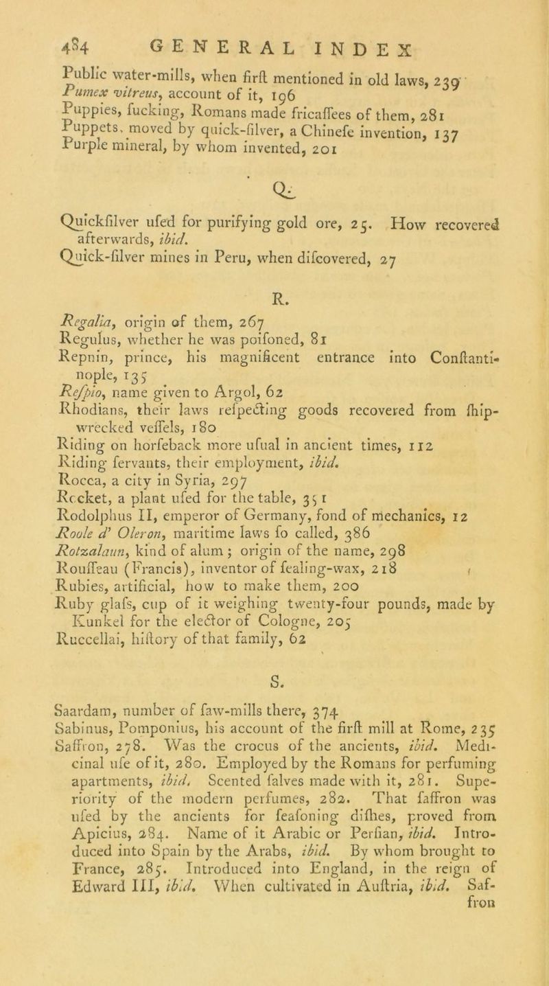 Public water-mills, when firfl mentioned in old laws, 23g J imex vitreus, account of it, 196 Puppies, fucking, Romans made fricaflees of them, 281 Puppets, moved by quick-filver, a Chinefc invention, 137 Purple mineral, by vvhom invented, 201 Qi. Quickfilver ufed for purifying gold ore, 25. How recovered afterwards, ibid. Quick-filver mines in Peru, when difcovered, 27 R. Regalia, origin of them, 267 Regulus, whether he was poifoned, 81 Repnin, prince, his magnificent entrance into Conflanti- nople, 135 Refpio, name given to Argol, 62 Rhodians, thei’r laws refpedting goods recovered from Ihip- wrecked veiTels, 180 Riding on horfeback more ufual in ancicnt times, 112 Riding fervants, their employment, ibid. Rocca, a city in Syria, 297 Recket, a plant ufed for the table, 3:, r Rodolphus II, emperor of Germany, fond of mechanics, 12 Roule d’ Oleron, maritime laws fo called, 386 Rotzalaun, kind of alum ; origin of the name, 298 Roufleau (Francis), inventor of fealing-wax, 218 Rubies, artificial, how to make them, 200 Ruby glafs, cup of it weighing twenty-four pounds, made by Kunkel for the eledlor of Cologne, 205 Ruccellai, hillory of that family, 62 S. Saardam, number of faw-mills therc, 3 74. Sabinus, Pomponius, his account of the firfl: mill at Rome, 235 SaffVon, 278. Was the crocus of the ancients, ibid. Medi- cinal ufe of it, 280. Employed by the Romans for perfuming apartments, ibid, Scented lalves made with it, 281. Supe- riority of the modern perfumes, 282. That faffron was ufed by the ancients for feafoning difiies, proved frorn. Apicius, 284. Name of it Arabic or Perfian, ibid. Jntro- duced into Spain by the Arabs, ibid. By whom brought to France, 285. Introduced into England, in the reign of Edward III, ibid. When cultivated in Auftria, ibid. Saf-