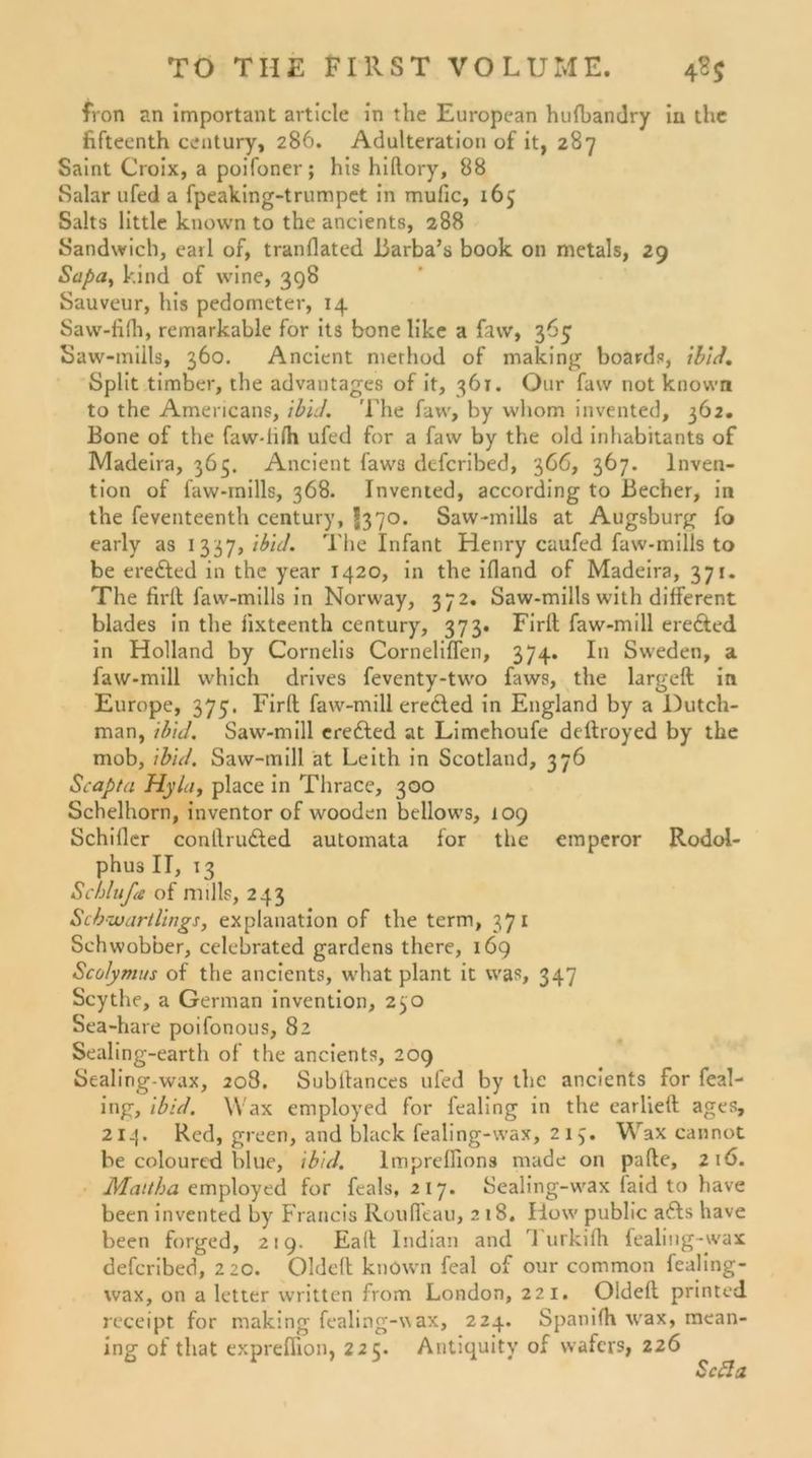 fron an important article in the European hufbandry iu thc fifteenth Century, 286. Adulteration of it, 287 Saint Croix, a poifoner; his hiftory, 88 Salar ufed a fpeaking-trumpet in mufic, 165 Salts little known to the ancients, 288 Sandwich, earl of, tranflated Barba’s book 011 metals, 29 Sapa, kind of wine, 398 Sauveur, his pedometer, 14 Saw-filh, remarkable for its bone like a faw, 365 Saw-miils, 360. Ancient nierhod of making Boards, ibid. Split timber, the advantages of it, 361. Our faw not known to the Americans, ibid. 'Ehe faw, by wliom invented, 362. Bone of the faw-lilh ufed for a faw by the old inhabitants of Madeira, 363. Ancient faw3 defcribed, 366, 367. Inven- tion of faw-rnills, 368. Invented, according to Becher, in the feventeenth Century, £370. Saw-mills at Augsburg fo early as 1337, ibid. Theinfant Henry caufed faw-mills to be ere£led in the year 1420, in the ifland of Madeira, 371. The firll faw-mills in Norway, 372. Saw-mills with different blades in the iixteenth Century, 373. Firll faw-mill erefted in Holland by Cornelis Corneliffen, 374. In Sweden, a faw-mill which drives feventy-two faws, the largell in Europe, 375. Firll faw-mill eredled in England by a Dutch- man, ibid. Saw-mill eredled at Limchoufe deftroyed by the mob, ibid. Saw-mill at Leith in Scotland, 376 Scapta Hyla, place in Thrace, 300 Schelborn, inventor of wooden bellows, 109 Schiller conllrudled automata for the emperor Rodol- phus II, 13 Schlüße of null?, 243 Schwartlings, explanation of the term, 371 Schwöbber, celebrated gardens there, 169 Scolymus of the ancients, what plant it was, 347 Scythe, a German invention, 230 Sea-hare poifonous, 82 Sealing-earth of the ancients, 209 Sealing-wax, 208. Subilances ufed by the ancients for feal- ing, ibid. Wax employed for lealmg in the carlieft ages, 214* Red, green, and black fealing-wax, 213. Wax cannot be colourtd blue, ibid. lmprelllons made on palle, 216. Maitha employed for feals, 217. Sealing-wax faid to have been invented by Francis Roulfeau, 2 18. How public a£ls have been forged, 219. Eall Indian and Turkilh fealiug-wax defcribed, 220. Oldell knöwn feal of our common fealing- wax, on a letter written from London, 221. Oldell printed receipt for making fealing-wax, 224. Spanilh wax, mean- ing of that expreffion, 225. Antiquity of wafers, 226 Scfla