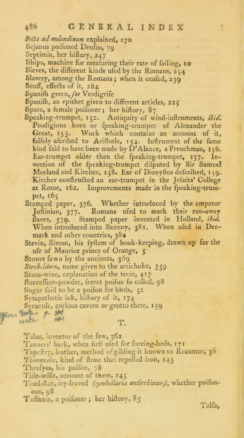 Sei7a ad molendinum explained, 270 Sejanus poifoned Drufus, 79 Septimia, her hiftory, 247 Ships, machine for meafuring their rate of failing, 10 Sieves, the different kinds ufed by the Romans, 254 Slavery, among the Romans; when it ceafed, 239 Snuff, effe&amp;s of it, 284 Spanifh green,/><; Verdigrife Spanifh, an epithet given to different articles, 223 Spara, a female poifoner; her hiftory, 87 Speaking-trumpet, 132. Antiquity of wind-inftruments, ibid. Prodigious horn or fpeaking-trumpet of Alexander the Great, 153. Work which contains an account of it, falfely afcribed to Ariftotle, 154. Inftrument of the fame kiud faid to have been made by D’Alance, aFrenchman, 156. Ear-trumpet older than the fpeaking-trumpet, 157. In- vention of the fpeaking-trumpet difputed by Sir Samuel Morland and Kircher, 158. Ear of Dionyfius defcribed, 159. Kircher eonftrudted an ear-trumpet in the Jefuits’ College at Rome, 162. Improvements made in the fpeaking-trum- pet, 165 Stamped paper, 376. Whether introduced by the emperor Juftinian, 377. Romans ufed to mark their run-away flaves, 379. Stamped paper invented in Holland, ibid. When introduced into Saxony, 381. When ufed in Den- mark and other countries, 38a Stevin, Simon, his fyflem of book-keeping, drawn up for the ufe of Maurice prince of Orange, 5 Stones fawn by the ancients, 369 Strobeldorn, name given to the artichoke, 259 Stum-wine, explanation of the term, 417 Succeffion-powder, fecret poifon fo called, 98 Sugar faid to be a poifon for birds, 32 Sympathetic ink, hillory of it, 174 Syracufe, curious cavern or grotto there, 159 Talus, inventorof tlie faw, 362 Tanners’ bark, when firft ufed for forcing-beds, 171 Tapeflry, leather, method ofgildingit known to Reaumur, 36 4Tbeamedcs, kind of flone that repelled iron, 143 Thrafyas, his poifon, 78 Tide-mills, account of them, 243 Toad-flax, ivy-leaved (cymbellaria antirrhinum), whether poifon- ous, 98 Toffania, a poifoner ; her hiftory, 85 T. Tolfa,