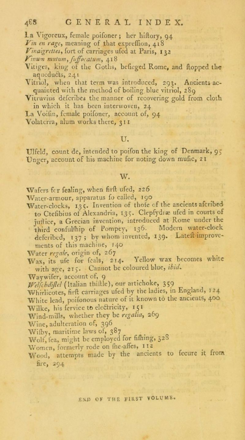 La Yigorcux, female poifoner; her hiftory, 94 Vin en rage, meaning of that exprefiion, 418 Vinaigrcttes, fort of carriages ufed at Paris, 1 32 Vmum nmtum, fujfocatum., 418 Vitiges, king of the Goths, befieged Rome, and ftopped tbe aqucdudfs, 241 Vitriol, wlien that term was introduced, 293. Ancients ac- quainted with the method of boiling blue vitriol, 289 Vitruvius defcribes the manner of recovering gold from cloth in which it has been interwoven, 24 La Voifin, female poifoner, account of, 94 Volaterra, alum works there, 311 U. Ulfeld, count de, intended to poifon the king of Denmark, 95 Unger, account of his machine for noting down mufic, 21 W. Wafers fcr fealing, when firfl ufed, 226 Water-armour, apparatus fo called, 190 Water-clocks, 131;. Invention of thole cf the ancients afcribed to Ctelibius of Alexandria, 135:. Clepfydiae ufed in courts of jutlice, a Grecian invention, introduced at Rome under the third confulfhip of Pompey, 136. Modern water-cloek defcribed, 137; by whom invented, 139* Latefl improve- ments of this machine, 140 Water regale, origin of, 267 Wax, its ufe for feals, 214. Yellow wax becomes white with age, 215. Cannot be coloured blue, ibuL Waywifer, account of, 9 tVelfthd'ißel (Italian thiftle), mir artichoke, 359 Whfrlicotes, firft carriages ufed by the ladies, in England, 124 White lead, poifonous nature of it known to the ancients, 400 Wilke, his fervice tö eleftricity, 151 Wind-mills, whether they be regalia, 269 Wine, adulteration cf, 396 Wifby, maritime laws oi, 387 Wolf, fea, might be employed for fifhing, 32^ Women, formerly rode on fne-affes, 112 _ Wood, attempts made by the ancients to fecure it from fire, 294 ENJ) OF THE FIRST VOLUME.