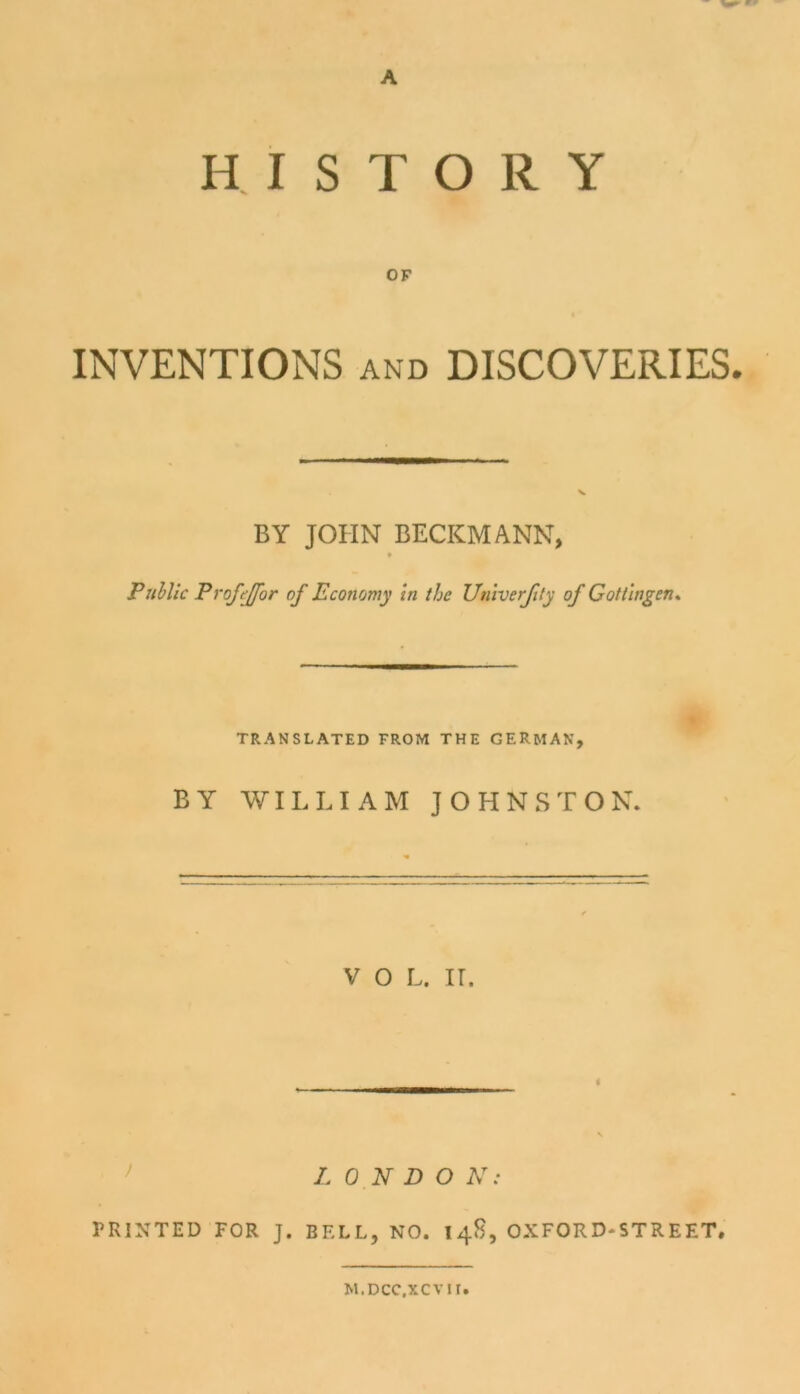 A HISTORY OF INVENTIONS and DISCOVERIES. BY JOHN BECKMANN, Public Profejjfor of Economy in thc Univerjity of Gottingen, TRANSLATED FROM THE GERMAN, BY WILLIAM JOHNSTON. V O L. IT. LONDON: PR1NTED FOR J. BELL, NO. 14S, OXFORD-ST RE ET, M.DCC.XCVII.
