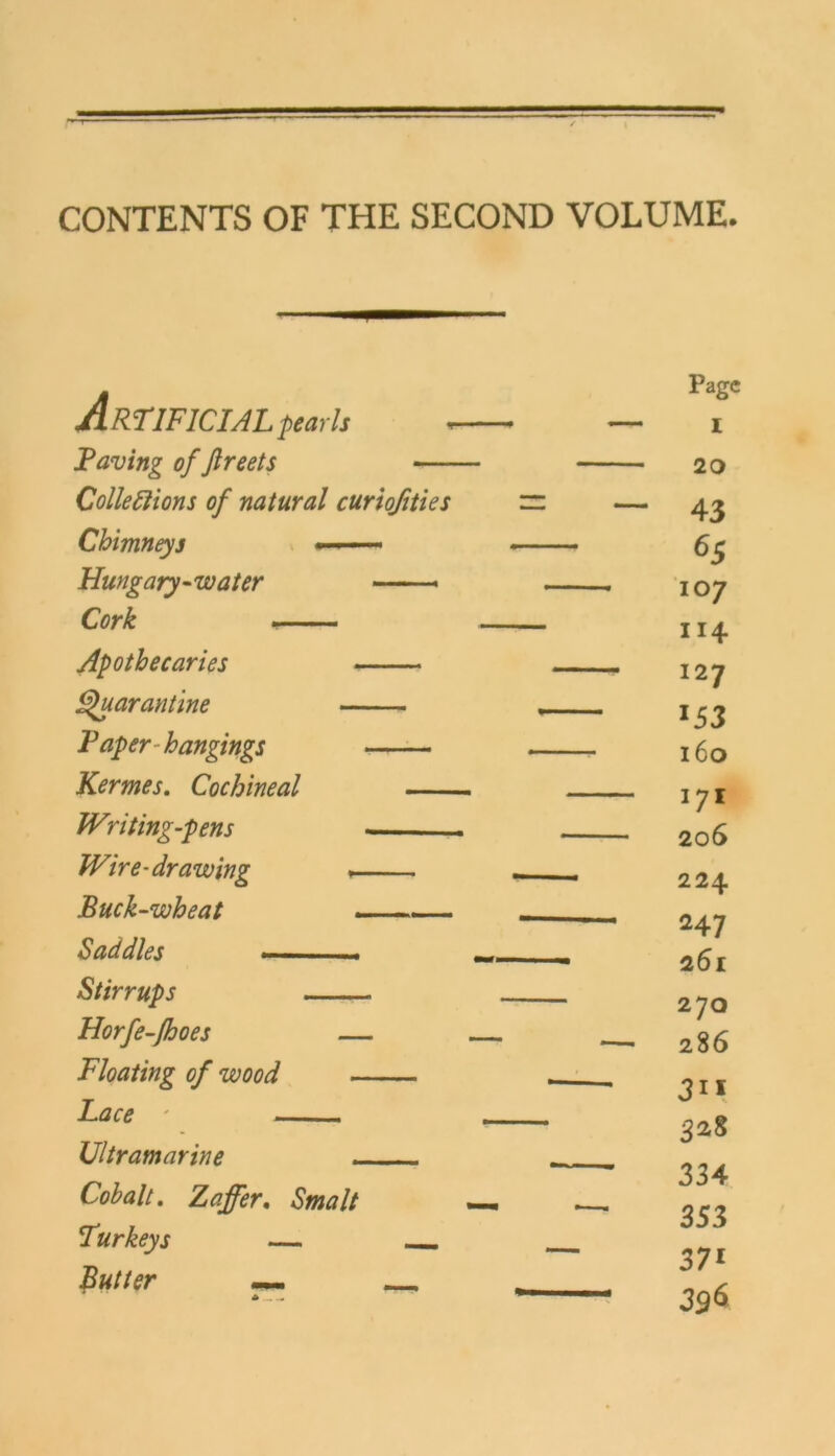 CONTENTS OF THE SECOND VOLUME. ¥ Artificial p earls Faving of ftreets — Colleftions of natural curiofities Chimneys — Hungary -water — ■« Cork . Apothecaries Fpuarantine Faper hangings Kermes. Cochineal JVriting-pens - Wire-drawing >■-. . Buck-wheat —— Sad dies * . Stirrups Horfe-ßoes — Floating of wood Face ' , Ultramarine - - - Cobalt. Z^r. 5W// Turkeys — — __ 4...^ Page I 20 43 65 107 114 127 153 160 171 206 224 247 261 270 286 328 334 353 371 396