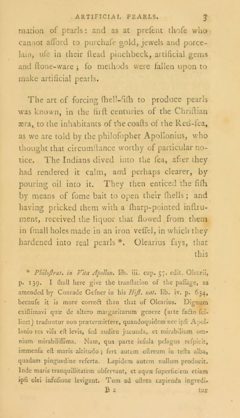 nution of pearls: and as at prefent thofe wlio cannot afford to purchafc gold} jeweis and porce- lain, ufe in their ftead pinchbeck, artificial gems and ftone-ware fo methods were lallen upon to make artificial pearls. The art of forcing fhell-fiCh to produce pearls was known, in the fh ft centuries of the Chriftian sera, to the inhabitants of thecoafts of the Red-fea, as we are told by the philofopher Apollonius, who thought that circutnftance worthy of particular no- tice. The Indians dived into the fea, afcer they had rendered it calm, and perhaps clearer, by pouring oil into it. They then enticed the fifh by means of fome bait to open their (Teils; and baving pricked them with a (harp-pointed inftru- ment, received the liquor that flowed from them in fmall holes made in an iron vefiel, in which they hardened into real pearls *. Olearius fays, that this * Philoßrat. in Vita /fpollon. lib. ili. cap. 37. edit. Olearii, p. 139. I fliall here give the tranflation of the pafifage, as amended by Conrade Gefner in his Hiß. nat. lib. iv. p. 634, becaufe it is more correft than that of Olearius. Dignum exiftimavi quoe de altero margaritarum genere (aite fadto fci- licet) traduntur non prcetermittere, quandoquidcm nec ipfi Apoi- lonio res vifa elf levis, fed auditu jucunda, et mirabdium om* nium mirabilifiima. Nam, qua parte infula pelagus refpicit, immenfa e(l maris altitudo ; fert autem oflreum in tefta alba, quadam pinguedine referta. Lapidem autem nullum producit. lade maris tranquillitatem obfervant, et aqux fuperficiem etiarn Ipfi olei infufione levigant. Tum ad oftrea capienda ingredi- B 2 tur