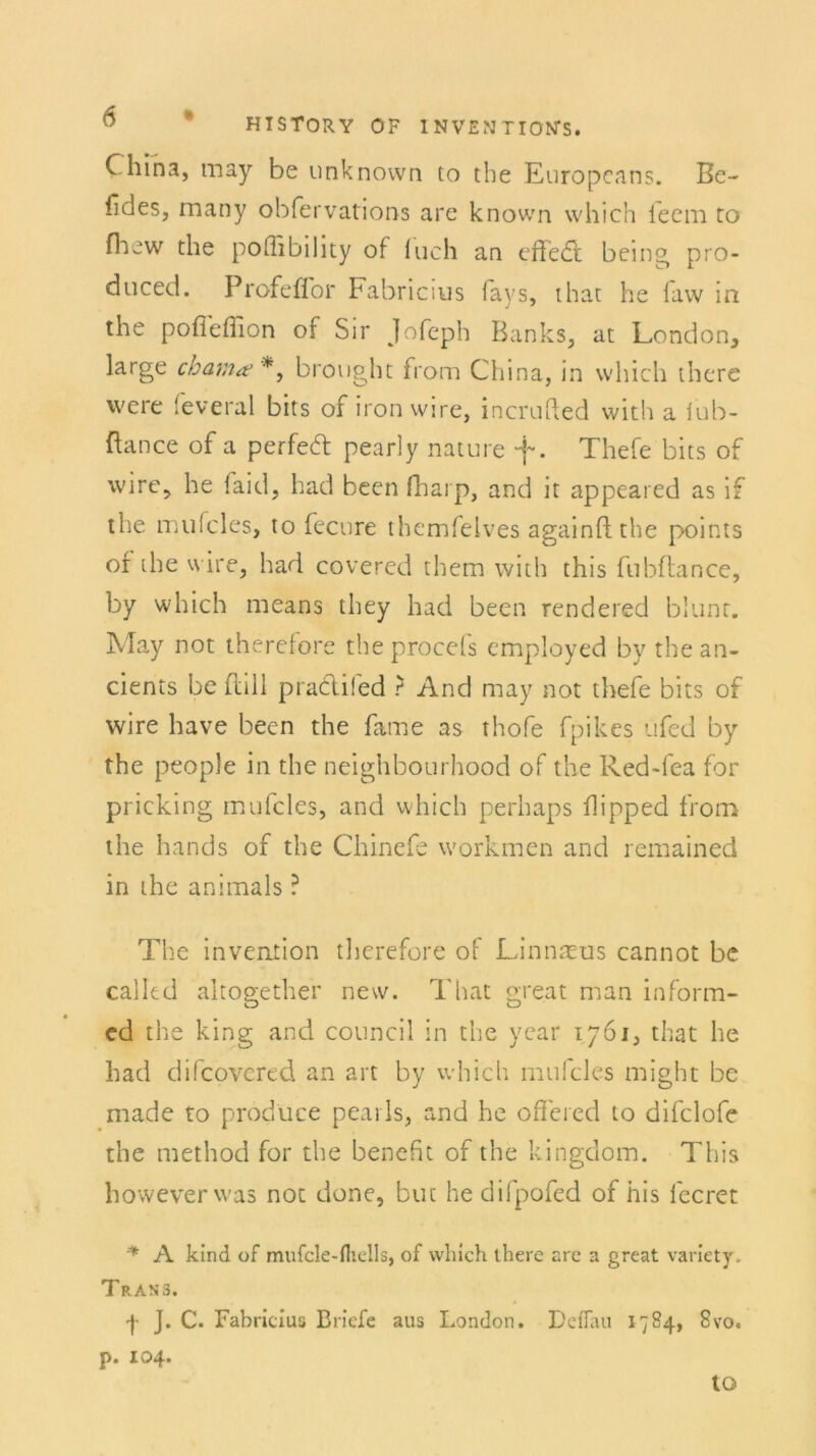 China, may be unknown to the Europcans. Bc- fides, many obfervations are known which feem to fhew the pofiibility of luch an effed: being pro- duced. Profefior Fabricius fays, that he faw in the pofiellion of Sir Jofeph Banks, at London, large chama? *, brought from China, in which there vvere feveral bits of iron wire, incrufted with a iub- ftance of a perfed pearly nature f. Thefe bits of wire, he laid, had been fharp, and it appeared as if the mufcles, to fecure themfelves againft the points of the wire, had covered them with this fubftance, by which means they had been rendered blunt. May not therefore theproeds employed by thean- cients be ftill pracli!ed ? And may not thefe bits of wire have been the fame as thofe fpikes üfed by the people in the neighbourhood of the Red-fea for pricking mufcles, and which perhaps flipped from the hands of the Chinefe workmen and remained in the animals ? The invention therefore of Linnreus cannot be called altogether new. That great man inform- ed the king and council in the year 1761, that he had difcovered an art by which mufcles might be made to prodüce pearls, and he oflered to difclofe the method for the benefit of the kingdom. This howeverwas not done, but he difpofed of his leeret ^ A kind of mufcle-fliells, of which there arc a great variety. Trans. -j- J. C. Fabricius Briefe aus London. Deflau 1784, 8vo. p. 104. to