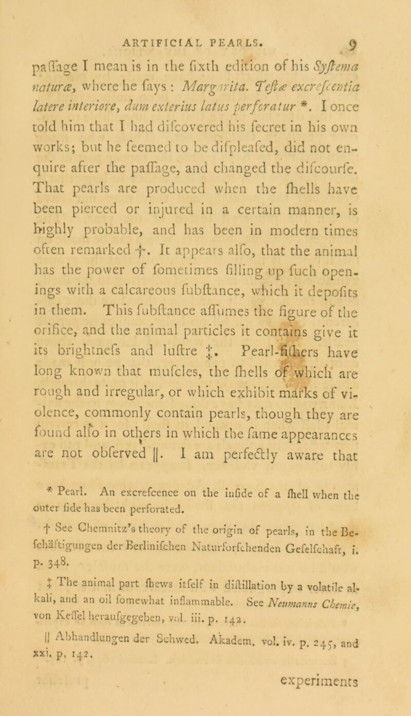 paftage I mean is in the fixth edition of bis Syftema natura > whcre he fays ; Margarita. Teflue excrefcentia latere inferiore, dum es l er ins latus perferatur *. I once told him that I had difcovered bis Teeret in bis own works; but be feemed to be difpleafcd, did not en- quire after the paffage, and changed the difcourfc. That pearls are produced when the fhells have been pierced or injured in a certain manner, is high ly probable, and bas been in modern times oben remarked f. It appears alfo, that the animal bas the power of fometimes filling up Tuch open- ings with a calcareous fubftance, vvhich it depofits in them. This fubftance aftumes the figure of the orifice, and the animal particles it contains give it its brightnefs and luftre Pearl-fiihers have long known that mufcles, the fhells of which are rough and irregulär, or which exhibit marks of vi- olence, commonly contain pearls, though. they are found alfo in others in which the fame appearances are not obferved ||. I am perfe&ly aware that * Pearl. An excrefccnce on the inGde of a fhell when the outer lide has been perforated. f See Chemnitz*» theory of the origin of pearls, in the Be- fchlftigungen der Berlinifchcn Naturforfchenden Gefelfchaft, i. p. 348. + The ani’mal part fliews itfelf in diftillation by a volatile ah kah, and an oil fomewhat inflammable. See Neumanns Chemie, von KeiTel heraufgegeben, vol. iii. p. 142. II Abhandlungen der Schvvcd. Akadem. vol. iv. p. 245, and xxi. p, 142. expenments