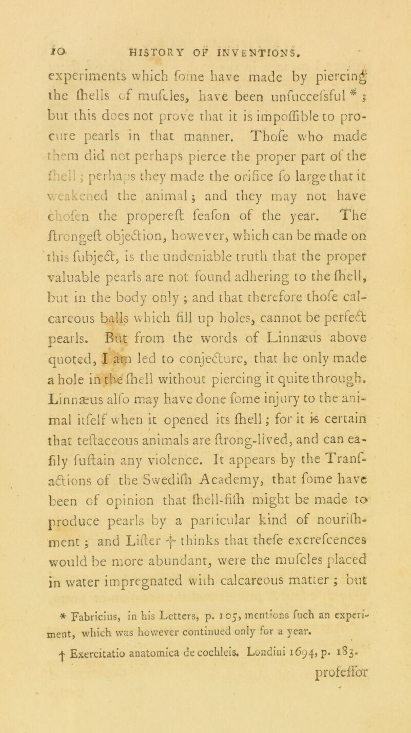 cxperiments which fome have made by piercing thc (helis cf mufcles, have been unfaccefsful * ; but this does not prove that it is impoffible to pro- cure pearls in that manner. Thofe who made them did not perhaps pierce the proper part of the fhell; perhaps they made the orifice fo large that it v/eakened the animal; and they may not have chofen the propereft feafon of the year. The ilrongeft objection, however, which can be rnade on this fubjeft, is the undeniable trnth that the proper valuable pearls are not found adhering to the fhell, but in the body only ; and that therefore thofe cal- careous balis which fill up holes* cannot be perfekt pearls. But frotn the words of Linnseus above quoted, I am led to conjecture, that he only made ahole in the fhell without piercing it quite through. Linnseus alfo may havedone fome injury to the ani- mal itfeif when it opened its fhell; for it is certain that teftaceous animals are flrong-lived, and can ea- fily fuftain any violence. It appears by the Tranl- adtions of the Swedifh Academy, that fome have been cf opinion that Ihell-filh might be made to produce pearls by a particular kind of nourifh- ment ; and Lider f thinks that thefe excrefcences vvould be more abundant, vvere the mufcles placcd in water impregnated vviih calcareous matter ; but * Fabricius, in liis Letters, p. 105, mentions fuch an experi- ment, which was however continued only for a year. | Exercitatio anatomica decochleis. Londiui 1694, p. 133. profeffdr