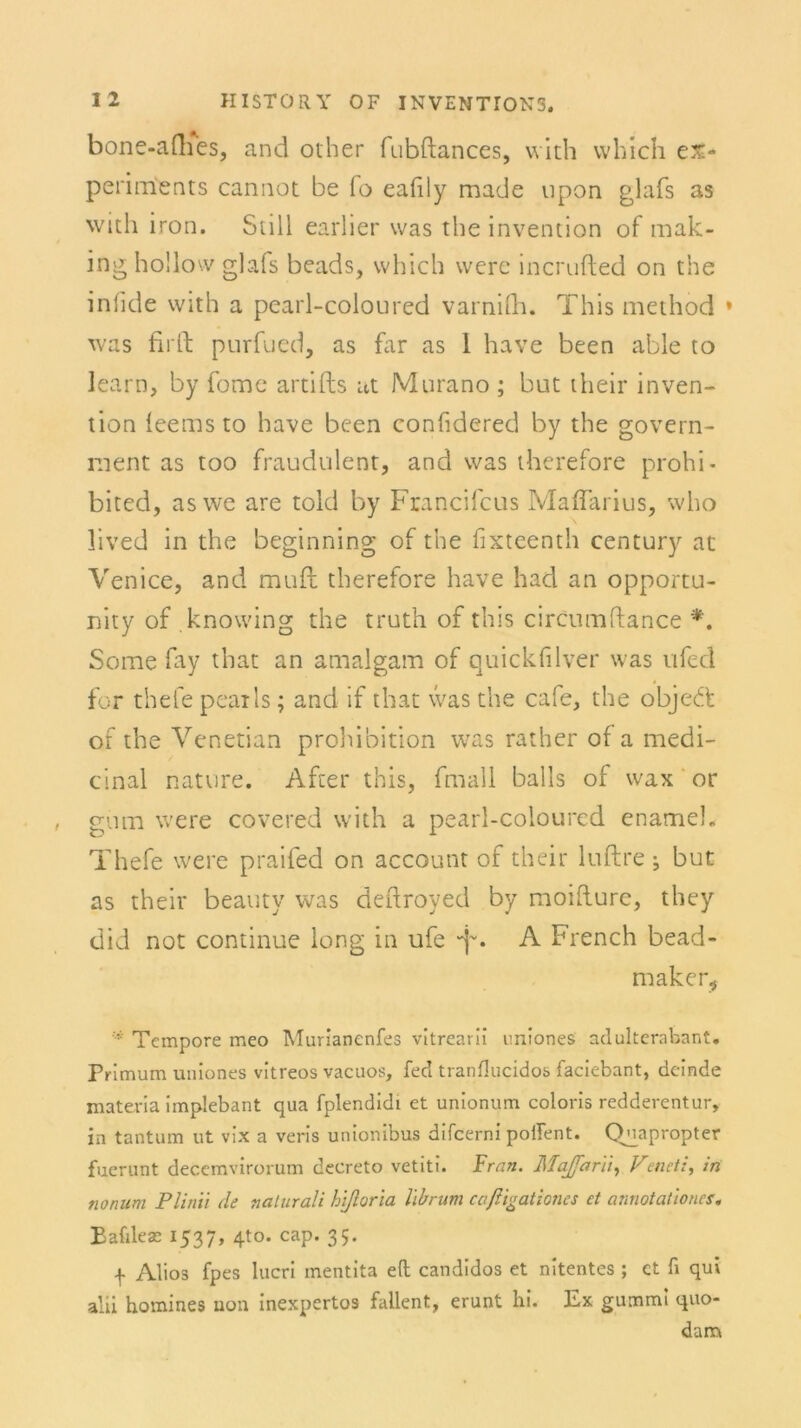 bone-afhes, and other fubftances, vvith vvhich ex- periments cannot be Io eafily made upon glafs as with iron. Still earlier was the invention of mak- inghollow glafs beads, vvhich werc incrufled on the inlide vvith a pcarl-coloured varnifh. This method » was firft purfued, as far as 1 have been able to learn, by fome artifts at Murano ; but their inven- tion leems to have been confidered by the govern- ment as too fraudulent, and was therefore prohi- bited, as we are told by Francifcus Maflarius, who lived in the beginning of the fixteenth Century at Venice, and muft therefore have had an opportu- nity of knowing the truth of this circumftance *. Some fay that an amalgam of quickfilver was ufed for thefe pcatls; and if that was the cafe, the objedt of the Venetian prohibition was rather of a medi- cinal nature. After this, fmall balls of wax or gum were covered with a pearl-colourcd enamel. Thefe were praifed on account of their luftre ; but as their beauty was deftroyed by moifture, they did not continue long in ufe • A French bead- maker* Tempore meo Murianenfes vitrearii uniones adulterabant. Primum uaiones vitreos vacuos, fed tranHucidos faciebant, dcinde materia implebant qua fplendidi et unionum coloris redderentur, in tantum ut vix a veris unionibus difcerni poflent. Quapropter fuerunt decemvirorum decreto vetiti. Fran. Majfarii, V’enetin nonum Plinii de nalurali htßoria librum cciftigationes et annotationcs. Bafdese 1537, 420. cap. 35. f Alios fpes lucri mentita eft candidos et nitentes ; et fi quv alii homines uon inexpertos fallent, erunt hi. Ex gummi quo- darrv