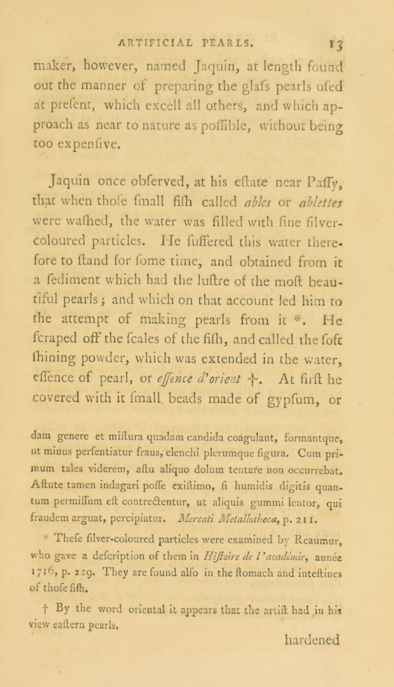 maker, however, natned Jaquin, at length found out the manner of preparing the glafs pearls ufed at prefent, which excell all others, and vvhich ap- proacli as near to nature as poftible, without being too expenlive. Jaquin once obferved, at bis eftate near Pafly, that when thole fmall fifh called ables or ablettes vverc wafhed, the water was filled with fine filver- coloured particles. Ile lufFered this water therc- fore to ftand for lome time, and obtained from it a fediment which had the luftre of the moft beau- tiful pearls; and which on that account led him to the attempt of making pearls from it He feraped oft' the feales of the fifh, and called the fofe fhining powder, vvhich was extended in the water, eflence of pearl, or ejjence d Orient -p. At firft he covered with it fmall beads made of gypfum, or dam genere et millura quadam candida coagulant, formantque, ut minus perfentiatur fraus, elenchi plerumque figura. Cum pri- mum tales viderem, aitu aliquo dolum tentare non occurrebat. Allute tarnen indagari pofle exiilimo, ii humidis digitis quan- tum permiflum eil contre&entur, ut aliquis gummi lentor, qui fraudem arguat, percipiatur. Mercati Melailutheca, p. 211. * Thefe fdver-coloured particles were examined by Rcaumur, who gave a defeription of them in Hißolre de Vacadlmic, annee 17I^'> P* 229. They are found alio in the ftomach and inteftines of thofefifh. t ßy the word oriental it appears that the artiil had in his view eailern pearls. liardened