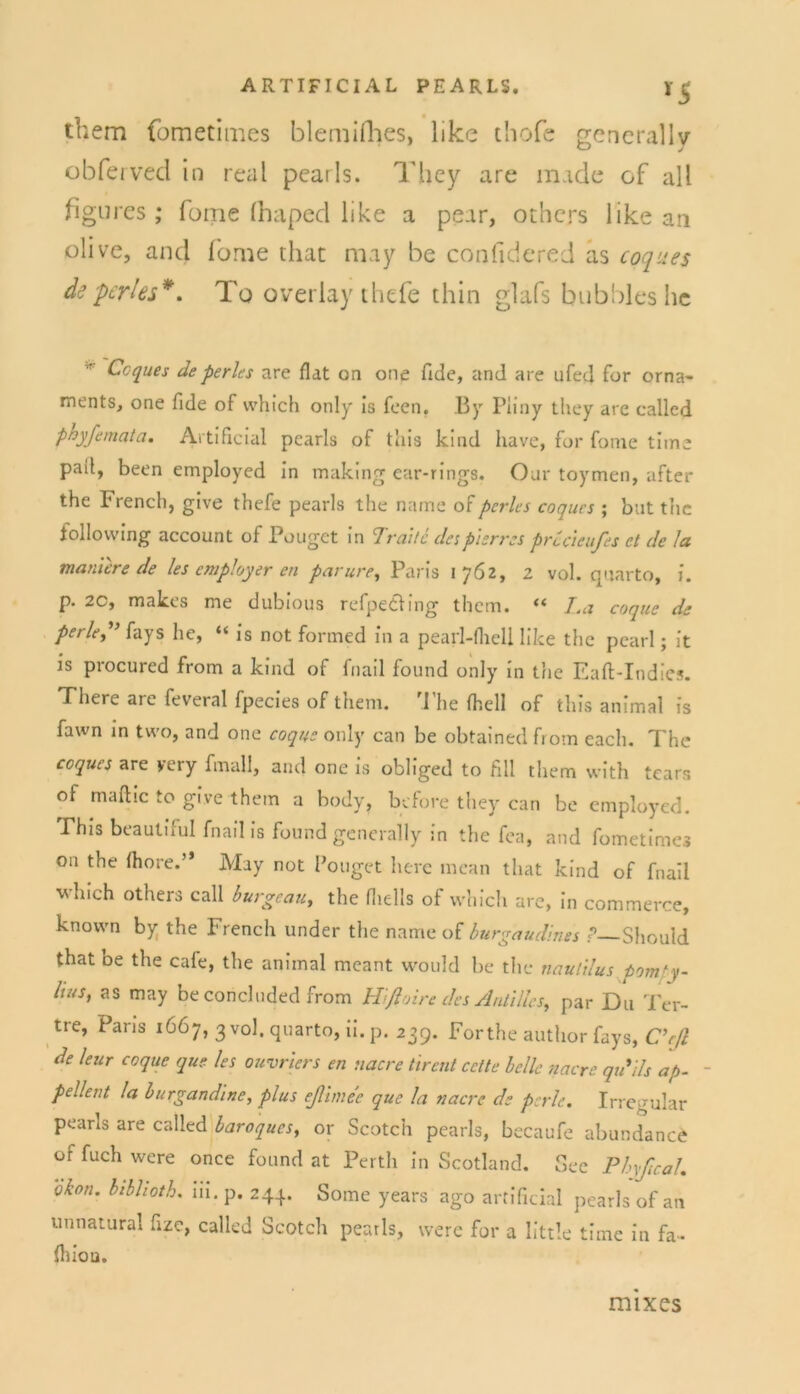 y5 them fometimes blemifhes, like thofe gencrally obferved in real pearls. They are m.tde of all figures ; fome (haped like a pear, othcrs like an olive, and fome that may be confidered as coques de perl es*. To overlay thefe thin glafs bubbleshe Coques de perles are flat on one fide, and are ufed for Orna- ments, one fide of which only is feen. By Piiny they are ealled phyfemata. Artificial pearls of this kind have, for fome time pad, been employed in making ear-rings. Oar toymen, after the ! rench, gtve thefe pearls the name of pcrles coques ; but the follovving account of Pouget in Tratte despierres precteufes et de Ja manierede les cmpJoyer en parure, Paris 1762, 2 vol. quarto, i. p. 2C, makes me dubious refpe&ing them. “ La coque de perle?’ fays he, “ is not formed in a pearl-fliell like the pcarl; it is procured from a kind of fnail found only in the Eaft-Indies. Tliere are feveral fpecies of them. 1 he (hell of this animal is fawn in two, and one coque only can be obtained from each. The coques are yery fmall, and one is obliged to fill them with tears of maftic to give them a body, before they can be employed. This beautiful fnail is found generally in the fea, and fometimes on the (höre.” May not Pouget herc rncan that kind of fnail which others call burgeau, the fliells of which are, in commerce, known by the French under the name of burgaudines P—Sliould that oe the cafe, the animal meant would be the riautilus pomty- lutSy as may be concluded from Hlßoire des Antillcs, par D11 Ter- tre, Paris 1667, 3 vol. quarto, ii. p. 239. For the author fays, C’eß de leur coque que les ouvriers en nacre tirent cctte belle nacre qu’ils ap- - pellent la burgandine, plus eßlmee que la nacre de perle. Irregulär pearls are ealled baroques, or Scotch pearls, becaufe abundanefc of fuch were once found at Perth in Scotland. Sec Phyßcah okon. bibhoth. 111. p. 244. Some years ago artificial pearls of an unnatural fize, ealled Scotch pearls, were for a little time in fa- fliiou. mixes