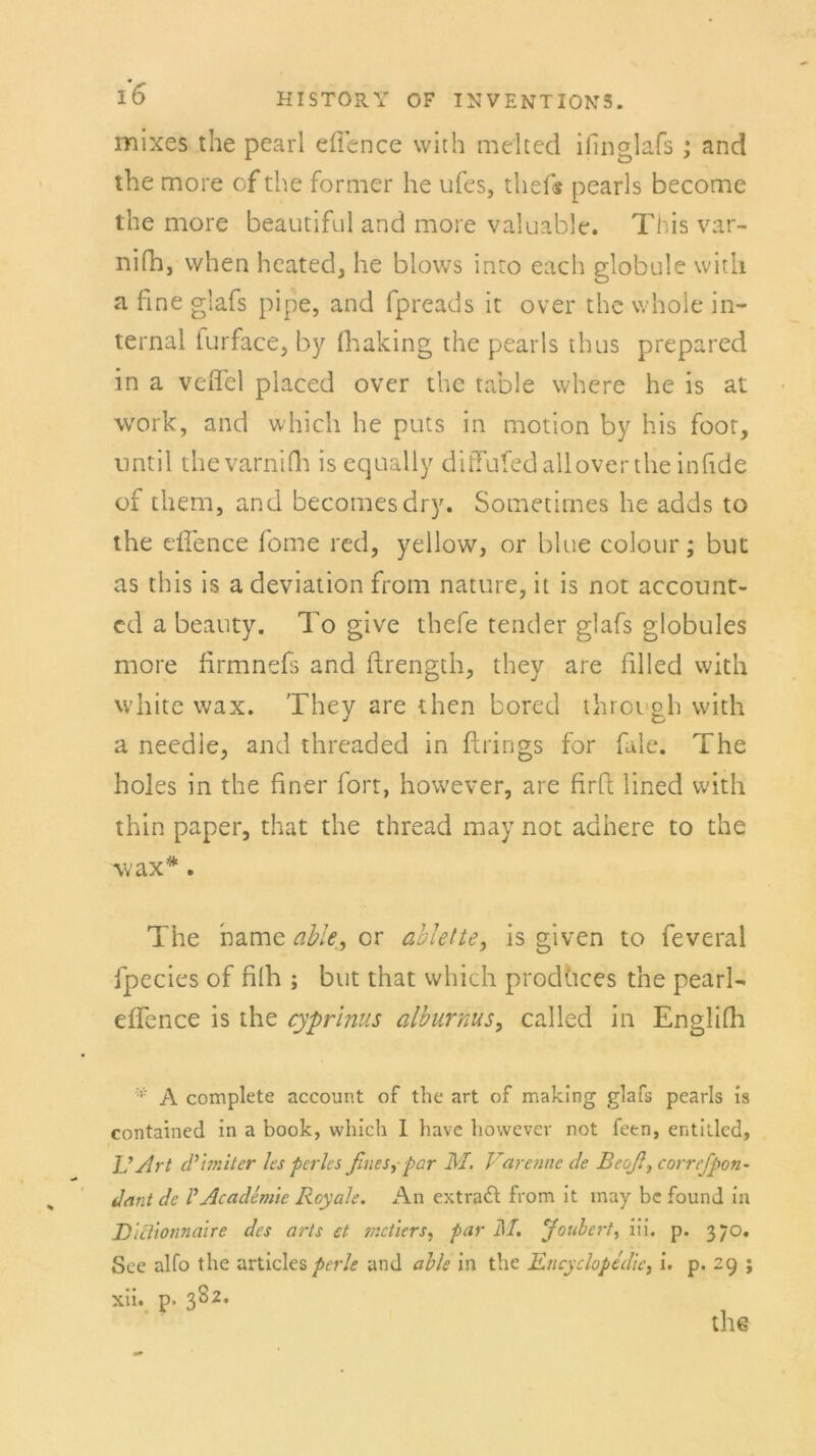 mixes the pearl eflence with m eit cd iiinglafs ; and the more of the former he ufes, thef« pearls become the more beautiful and more valuable. This var- nifh, vvhen heated, he blows inro each globule witli a fine giafs pipe, and fpreads ic over the whole in- ternal iurface, by fhaking the pearls thus prepared in a veffel placed over the table where he is at work, and which he puts in motion by his foot, nntil thevarniflt is equally dißufed all over the infide of them, and beeomesdry. Sometirnes he adds to the eflence fome red, yellow, or blue colour ; but as this is a deviation from nature, it is not account- cd a beauty. To give thefe tender giafs globules more firmnefs and ftrength, they are filled with white wax. They are then bored throvgh with a needie, and threaded in ftrings for fale. The holes in the finer fort, however, are firft lined wfith thin paper, that the thread may not adhere to the wax*. The harne able, or ablette, is given to feveral fpecies of filh ; but that which prodhces the pearl- effence is the cyprinus alburnus, called in Englilh * A complete account of the art of making giafs pearls is contained in a book, which I have however not feen, entitled, ]J Art d’imiter les perles ßnes, par M. Varenne de Beoß} correfpon- Jet nt de V Acadtmie Royale. An extradt from it may bc found in D'itlionncüre des arts et jr.ctiers, par M. Joubert, iii. p. 370. See alfo the articles perle and able in the Encyclopedie, i. p. 29 ; xii. p. 382.