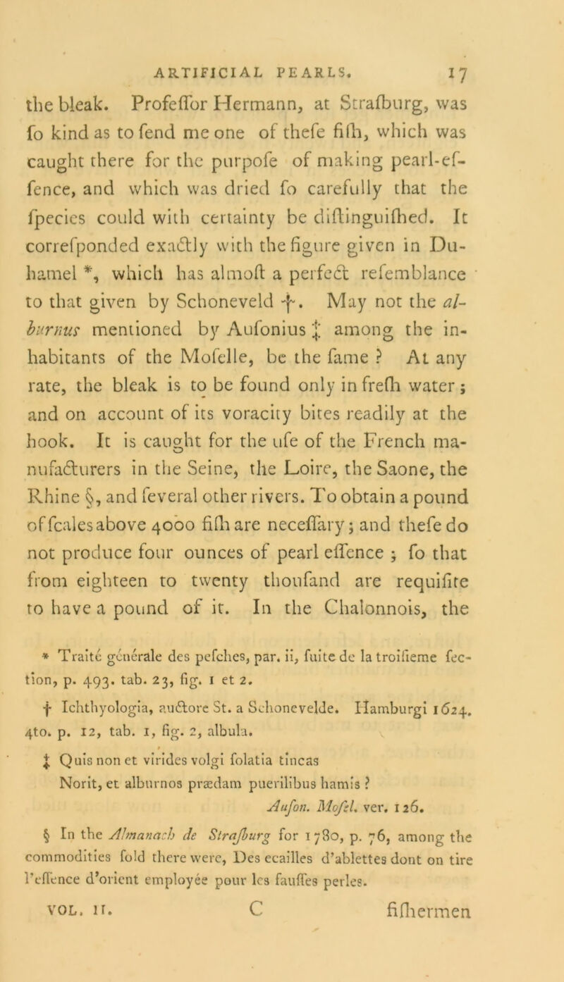 the bleak. Profeffor Hermann, at Strafburg, was fo kind as to fend me one of thefe fiih, which was caught there for the purpofe of making pearl-ef- fence, and which was dried fo carefully that the fpecies could with certainty be diftinguifhed. It correfponded exa&Jy with the figure given in Du- hamel *, which has almofl a perfedl refemblance to that given by Schoneveld -f-. May not the al- burnus mentioned by Aufonius among the in- habitants of the Mofelle, be the fame ? At any rate, the bleak is to be found only in freflo water; and on account of its voracity bites readily at the hook. It is causdu for the ufe of the French ma- nufa&urers in the Seine, the Loire, the Saone, the Rhine §, and feveral other rivcrs. To obtain a pound offcalesabove 4000 fhhare neceffary; and thefe do not produce four ounces of pearl effence ; fo that froni eighteen to twcnty thoufand are requifire ro have a pound of it. In the Chalonnois, the * Tralte generale des pefches, par. ii, fuite de la troifieme fec- tion, p. 493. tab. 23, fig. 1 et 2. f Ichthyologia, audlore St. a Sehonevelde. Hamburgi \ 6z\. 4to. p. 12, tab. 1, fig. 2, albula. # | Qulsnonet virides volgi folatia tincas Norit, et albm nos praedam puerilibus hamis ? ylufon. MofcU ver. 126. § In the Almanach de Straßurg for 1780, p. 76, among the Commodities fold there were, Des ecailles d’ablettes dont on tire l'efience d’ovient employee pour les faufles perles. c VOL. H. fifliermen