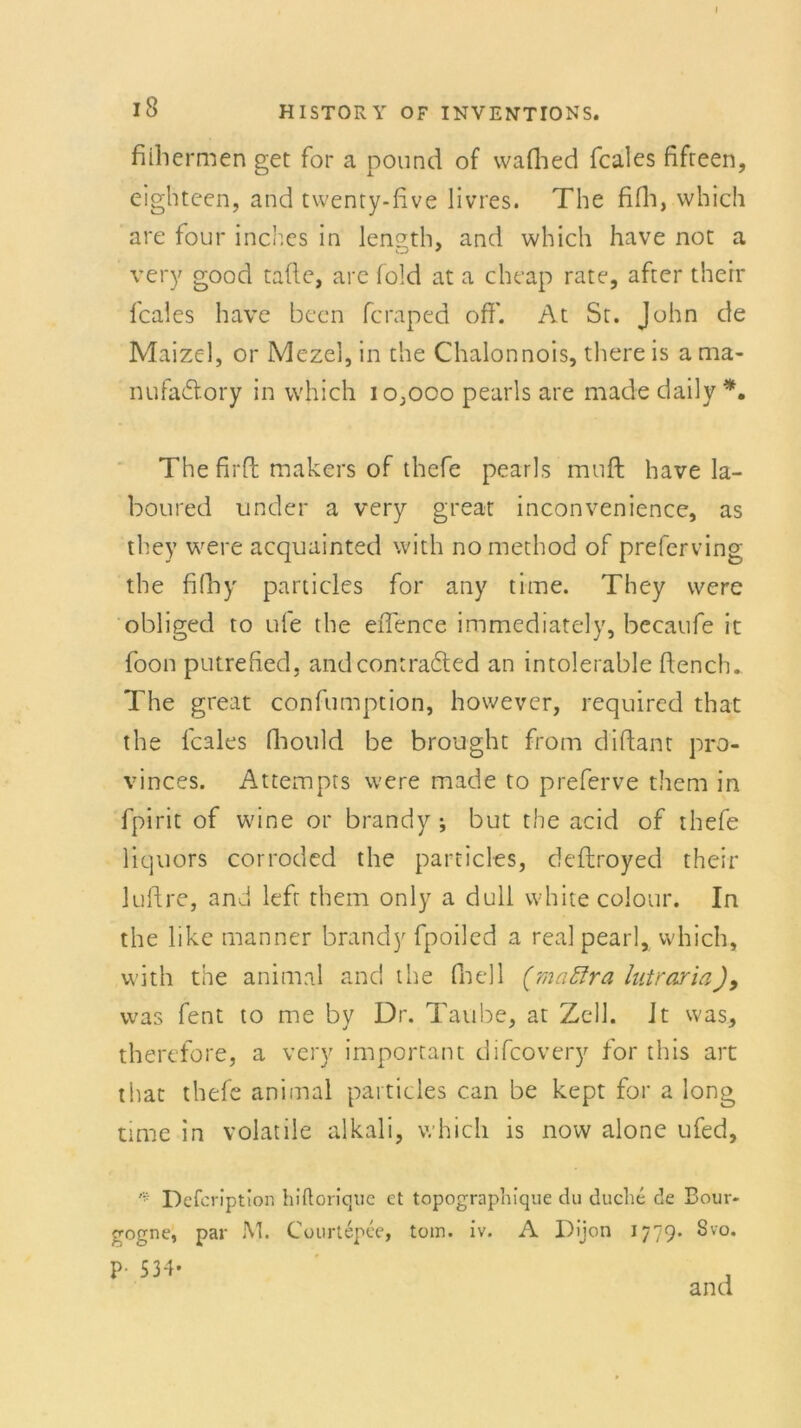 I fiihermen get for a pound of wafhed fcales fifteen, eigbtcen, and twenty-five livres. The fifh, which are four inchcs in length, and which have not a CD y very good tafle, are fold at a cheap rate, after therr fcales have becn fcraped off'. At St. John de Maizel, or Mezel, in the Chalonnois, tliere is a ma- nufa&ory in which 10,000 pearls are made daily *. The firff: makers of thefe pearls muff; have la- boured under a very great inconvenience, as they were acquainted wich nomethod of preferving the fifhy particles for any time. They were obliged to ufe the eflence immediately, becatife it foon putrefied, andcontradted an intolerable flench. The great confumption, however, required that the fcales ffiould be brought from d'iflant pro- vinces. Attempts were made to preferve them in fpirit of wine or brandy •, but the acid of thefe Hquors corroded the particles, deftroyed their luflre, and left them only a dull white colour. In the like manner brandy fpoiled a real pearl, which, with the animal and the fnell (maffra lutrariaJ, was fent to me by Dr. Taube, at Zell. Jt was, therefore, a very important difcovery for this art that thefe animal particles can be kept for a long time in volatile alkali, which is now alone ufed, ^ Defcription hiftorique et topograpliique du ducke de Bour- gogne, par M. Courtepce, tom. iv. A Dijon 1779. Svo. P- 534- and