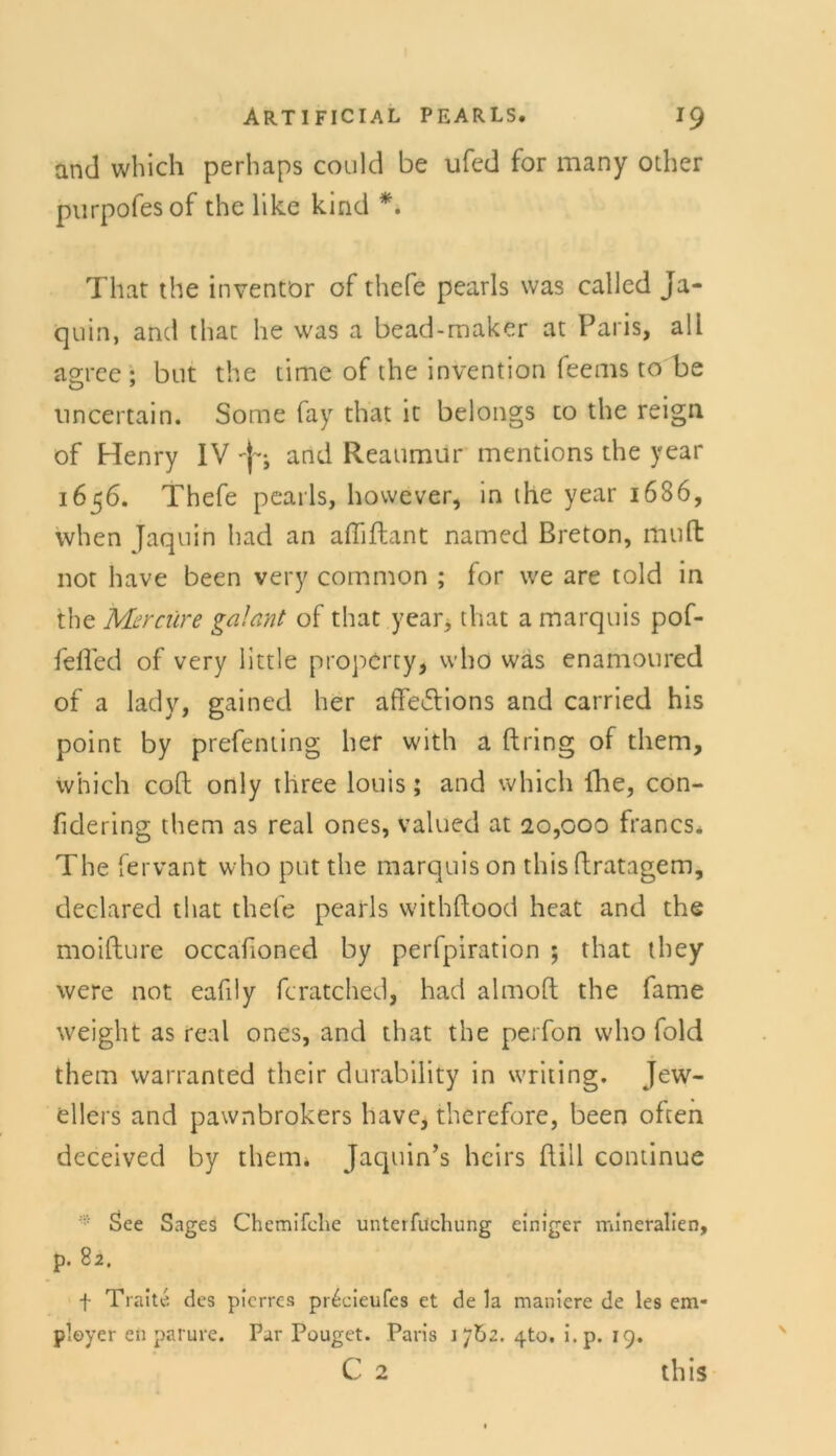 and which perhaps could be ufed for many other purpofesof the like kind *. That the inventör of thefe pearls was called Ja- quin, and that he was a bead-maker at Paris, ali asree : but the time of the Invention feems to be O ' uncertain. Some fay that ic belongs to the reign of Henry IV and Reatimur mentions the year 1656. Thefe pearls, however, in the year 1686, when yaquin had an affiftant narned Breton, muH not have been very common ; for we are told in the Mer eure galant of that year, that a marquis pof- fefled of very little property, who was enamoured of a lady, gained her affe£tions and carried his point by prefenting her with a dring of them, which coft only three louis; and which lhe, con- fidering them as real ones, valued at 20,000 francs. The fervant who put the marquis on this ftratagem, declared that thefe pearls withftood heat and the moifture occafioned by perfpiration ; that they were not eafily fcratched, had almoft the fame weight as real ones, and that the perfon who fold them warranted their durability in writing. Jew- ellers and pawnbrokers have, therefore, been often deceived by thetru Jaquin’s heirs füll continue See Sages Chemifche unterfuchung einiger mineralien, p. 82. f Traite des pierres pr^cieufes et de la maniere de les em* ployer en parure. Par Pouget. Paris 1 jbz. 4to. i.p. 19.