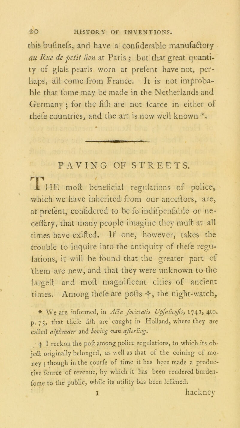 tbis bufinefs, and have a confiderable manufa&ory au Rite de petit Hon at Paris ; but that great quanti- ty of glafs pearls worn at prefent have not, per- haps, all come from France. It is not improba- ble that fome may be made in the Netherlands and Germanv ; for the fith are not fcarce in either of tliefe countries, and the art is now well known PAVING OF STREETS. The moft beneficial regulations of police, which we have inherited from our anceftors, are, at prefent, conhdered to be fo indifpenfable or ne- ceflary, that many people imagine they muft at all times have exifted. If one, however, takes the trouble to inquire into the antiquity of tliefe regu- lations, it will be found that the greater part of 'them are new, and that they were unknown to the largeft and moft magnificent cities of ancient times. Among tliefe are pofts ft, the night-watch, * We are informed, in Acla foclctatis Upfalieiifis, 1741, 4to. p. 75, that tliefe fifh are caught in Holland, where they are called alphenaer and honing van aßerVwg. fl reckon the polt among police regulations, to which its ob- je£t originally belonged, as well as that of the coining of mo- ney ; though in the courfe of time it has been made a produc- tive fource of revenue, by which it has been rendered burden- fome to the public, while its Utility bas been leflened.