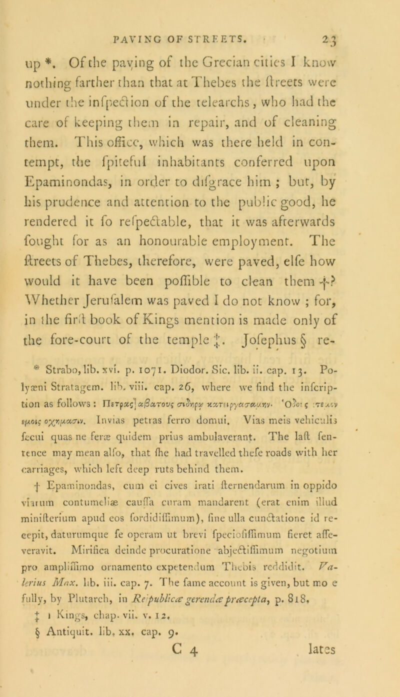 up *. Of the paving of the Grecian eitles I know nothing farther than that at Thebes the ftreers werc linder the infpeclion of the telearchs, who had the care of keeping them in repair, and of cleaning them. This ofiicc, which was there held in con- tempt, the fpiteful inhabitants conferred upon Epaminondas, in order to difgrace him ; but, by liis prudence and attention to the public good, he rendered it fo refpedlable, that it was afterwards fought for as an honourable employment. The ftreets of Thebes, therefore, vvere paved, elfe how would it have been poflible to clean them Whether Jerufalem was paved I do not know ; for, in the find book of Kings mention is made only of the fore-court of the templej. Jofephus § re- * Strabo, üb. xvi. p. 1071. Diodor. Sic. üb. ii. cap. 13. Po- lyteni Stratagem. lib. viii. cap. 26, where we find the inferip- tion as follovvs : JleTfxc] xßarovi nxTsipyctatiuyiv- 'Oübt; ejwoij Invias petras ferro domui, Vias meis vehiculis fecui quas ne ferae quidem prius ambulaverant. The laft fen- ttnee may mean alfo, that fhe had travelled thefe roads with her carriages, which left deep rutsbehind them. j- Epaminondas, cum ei cives irati fternenaarum in oppido vlarum contumeliae cauffa curam mandarent (erat enim iliud minifterium apud cos fordidiffimum), fine ulla cuncfatione id re- cepit, daturumqne fe operam ut brevi fpeciofifiimum ficret afle- veravit. Mirifica deinde procuratione abje&iflimum negotium pro amplifiimo ornamento expetendum Thebis reddidit. Va- lerius Max. hb. iii. cap. 7. The fame account is given, but mo e fully, by Plutarch, in Republic ee gcrenda pro:cepta, p. 818. + 1 Kings, chap. vii. v. 12, § Antiquit. lib. xx. cap. 9.