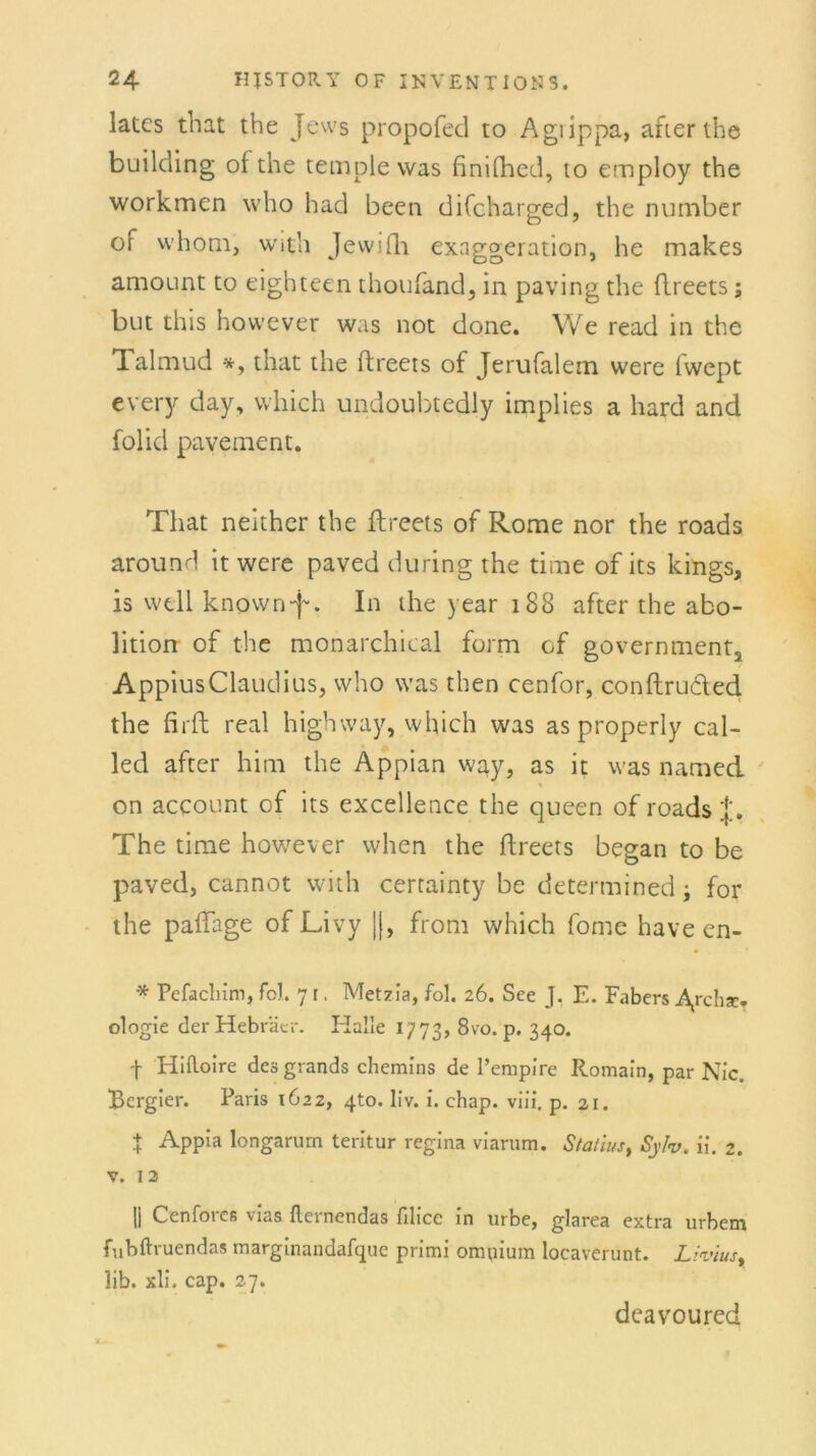 lates that the Jews propofed to Agiippa, after the building ofthe temple was finifhed, to employ the workmen who had been difoharged, the number of whom, with Jewifh exaggeration, he makes amount to eighteen thoufand, in paving the flreets; bin this hovvever was not done. We read in the Talmud *, that the flreets of Jerufalem were fwept every day, vvliich undoubtedly implies a hard and folid pavement. That neither the flreets of Rome nor the roads around it were paved during the time of its kings, is well known-f * In the year 188 after the abo- lition of the monarchical form of governments AppiusClaudius, who was then cenfor, conftrudled the firft real highway, which was as properly cal- led after him the Appian way, as it was named on account of its excellence the queen of roads f. The time however when the flreets began to be paved, cannot with certainty be determined; for the paffage of Livy |(, from which fome have en- * Pefachim, fo). 7 r. Metzia, fol. 26. See J. E. Fabers ologie der Hebräer. Halle 1773, 8vo. p. 340. f Hifloire desgrands chemins de l’empire Romain, par Nie. Bergier. Paris 1622, 4to. liv. i. chap. viii. p. 21. t Appia longarurn teritur regina viarum. Statius, Syh. ii. 2. V. 13 li Cenfores vias fternendas filice in urbe, glarea extra urbem fubftruendas marginandarque primi omuium locaverunt. Liviust lib. xli. cap. 27. deavoured