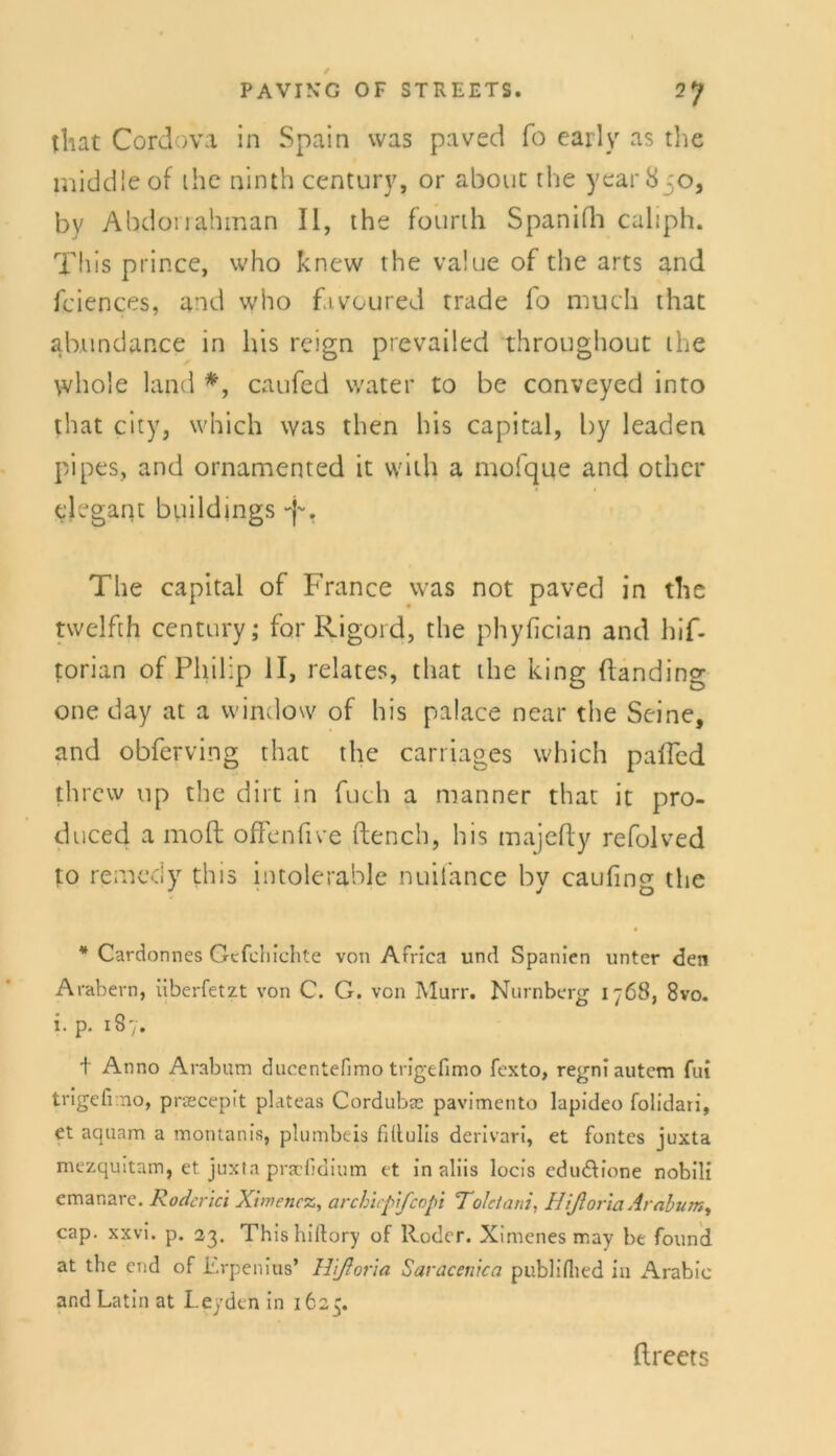 tliat Cordova in Spain was paved fo early as the middleof ihe ninth Century, or about the year8;o, by Ahdorrahman II, the fourth Spanifh caliph. This pi ince, who knew the value of the arts and fciences, and who fivoured trade fo much that ab,undance in his reign prevailed throughout the whole land *, caufed water to be conveyed into that city, which was then his Capital, by leaden pipes, and ornamented it with a mofque and other elegant buildings The capital of France was not paved in the twelfth Century; for Rigord, the phyfician and hif- torian of Philip II, relates, that the king ftanding one day at a window of his palace near the Seine, and obferving that the carriages which palfed threw up the dirt in fuch a manner that it pro- duced a moft offenfive ftench, his majefty refolved to remedy this intolerable nuifance by caufing the * Cardonnes Gtfchichte von Africa und Spanien unter den Arabern, überfetzt von C. G. von Murr. Nürnberg 1768, 8vo. i. p. 187. + Anno Arabum ducentefimo trigefimo fexto, regni autem fut trigefi no, praecepit plateas Cordubae pavimento lapideo folidari, et aquam a motuanis, plumbeis filtulis derivari, et fontes juxta mezquitam, et juxta prscfiaium et in aliis locis cdu&ione nobili emanare. Rodend Ximencz, archicpifcopi Toletani, Hißoria Ambum, cap. xxvi. p. 23. Thishiftory of Roder. Ximenes naay be found at the end of Erpenius’ Hißoria Saracenica publiflied in Arabic and Latin at Leyden in 1625. ftreets