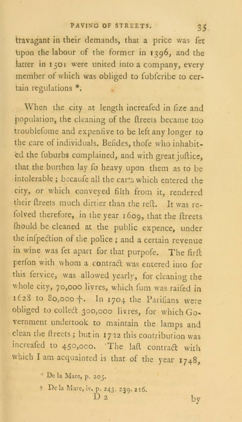 travagant in their demands, that a price was fee lipon the labour of the Former in 1396, and the latter in 1501 were united into a Company, every member of which was obliged to fubferibe to cer- tain regulations *. When ihe city at length increafed in fize and population, the cleaning of the ftreets became too troublefome and expenlive to be left any longer to the care of individuals. Befides, thofe who inhabit- ed the fuburbs complained, and with great jufticc, that the burthen lay fo heavy upon them as to be intolerable ; becaufe all the cars which entered the city, or which conveyed filth from it, rendered their ftreets much dirtier than the reft. It was re- folved therefore, in the year 1609, that the ftreets fhould be cleaned at the public expence, under the inipection or the police ; and a certain revenue in wine was fet apart for that purpofe. The firft perfon with whom a contraft: was entered into for this fervice, was allowed yearly, for cleaning the v. hole city, 70,000 livres, which fum was raifed in 1628 to 8o,ooo-f. ln 1704 the Parifians were obliged to colleft; 300,000 livres, for which Go- vernment undertook to maintain the lamps and clean the ftreets ; butin 1722 this conti ibufion was increafed to 450,000. 'The laft contraä: with which I am acquainted is that of the year 1748, De la Mare, p. 205. + De la Mare, iv, p. 243, 23g. 2 16. Dz bv 0