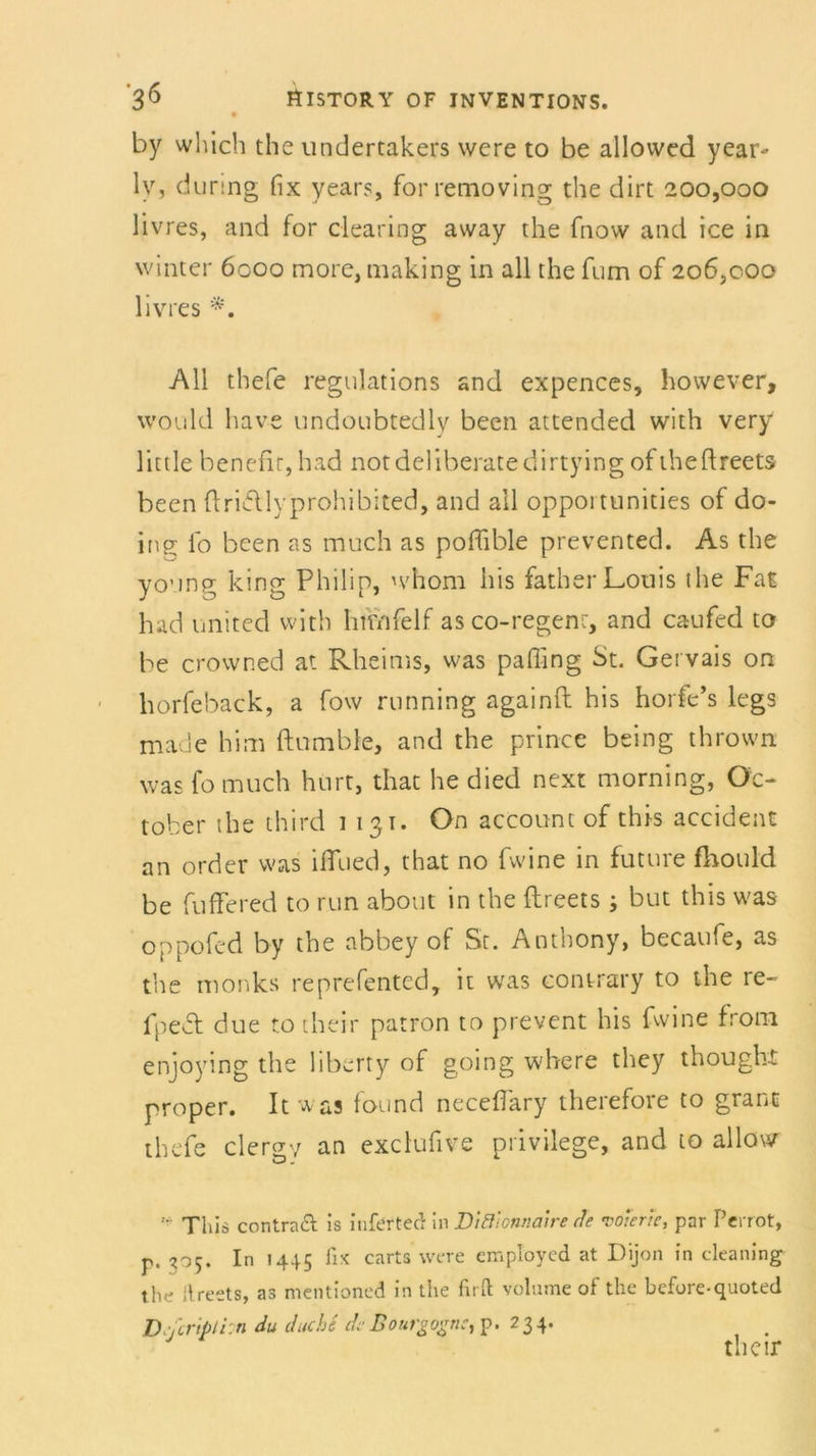 by which the undertakers were to be allowed year- ly, during fix years, forremoving the dirt 200,000 livres, and for Clearing avvay the fnow and ice in winter 6000 more, making in all the fum of 206,000 livres All thefe regulations and expences, however, would have undoubtedly been attended with very little benefir, had notdeliberatedirtying ofiheftreets been ftrifllyprohibited, and all opportunities of do- ing fo been as much as poffible prevented. As the yo’ing king Philip, whom bis father Louis the Fat had united with huvifelf as co-regenr, and caufed to be crowned at Rheims, was paffing St. Gervais on horfeback, a fow running againft his horfe’s legs made him ftumbie, and the prince being thrown was fo much hurt, that he died next morning, Oc- tober the third 1131. On account of this accident an order was ifllied, that no fwine in future fhould be fuffered to run about in the fhreets; but this was oppofed by the abbey of St. Anthony, becaufe, as the monks reprefented, it was contrary to the re- fpect due to their patron to prevent his fwine from enjoying the liberty of going where they thought proper. Itwas found neceffary therefore to grant thefe clergv an exclufive privilege, and to allour This contraft is infertec: in Di&onnatre de •oöterte, par Perrot, r. 305. In 1445 fix carts were employed at Dijon in cleaning the ilreets, as mentioned in the firft volume of the before-quoted D jcrtpti'.n du dache deBouvgognC) p. ? 3 4* their