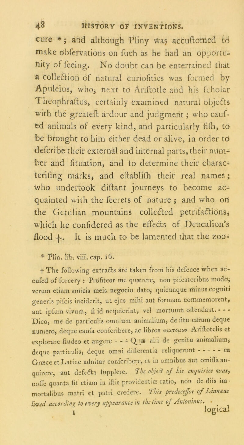 eure *; and älchough Pliny Was accuftomed tö make öbfervations on fuch as he had an opporru- Jiity of feeing. No doübt can be entertained that a colle&ion of natural curiofities was formed by Apuleius, who, next to Anftotle and bis fcholar rheophraftus, certainly exatnined natural objecls with the greateft ardour and judgment; who cauf- ed animals of every kind, and particularly filli, to be brought to him either dead or alive, in order tö deferibe their external and internal parts, their num- ber and fituation, and to determine their charac- terifing märks, and eftablilh their real names; who undertook diftant journeys to become ae- quainted with the fecrets of näture ; and who on the Gttulian mountains colledted petrifa&ions* whic'h he confidered as the effe&s of Deucalion’s flood -p. It is much to be lamented that the zoo- * Plin. lib. viii. cap. i6. f The following extra&s are taken from bis defence when ac- cufed of forcery : Profiteor me quaererc, non pifeatoribus modo, verum etiam amicis meis negocio datoj quicunque minus cogniti generis pifcis incident, ut ejus mihi aut formam commemorent, aut ipfum vivum, ii id nequierint, vel mortuum oilendant. - - - Dico, me de particulis omw um animalium, de fitu earum deque numero, deque caufa confcribere, ac libros avuro^uv Aridotelis et explorare Itudeo et augere * - - alb de genitu animalium, deque particulis, deque omni diflerentia reliquerunt - * ca Griece et Latine adnitar confcribere, ct in omnibus aut omiiTaan- quirere, aut defe&a fwppkre. The oljeä of Ins enquiries 'was, noffe quanta fit etiam in iflis providcntlcc ratio, non de diis im mortalibus matri et patri credere. Tbis predecejfor of Linnaus l'ivid accordinf to every appearancc in the time of Antoninus. • .