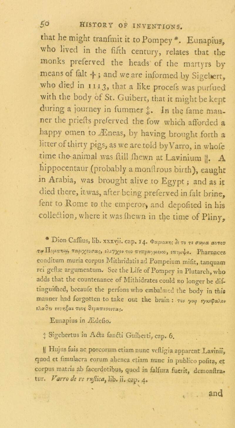 I 5° Hi’STORY OF INVENTIGNS. that he might tranfmit it to Pompey *. Eunapiuf, who lived in the fifth Century, relates that the monks preierved the heads of the martyrs by means of falt «f ; and we are informed by Sigeliert, who died in 1113, that a Iike procefs was purfued with the body ot St. Guibert, that ic might be kept during a journey in fummer Jn the fame fnan- nei the pnefls preierved the low which afforded a happy omen to .dEneas, by having brought forth a Jitter of thirty pigs, as we are told byVarro, in whofe time the-animal was ftill Ihewn at Lavinium ||. A hippocentaur (probably a monürous birth), eaught in Ärabia, was brought alive to Egypt and as it died there, itwas, after bcing preferved in falt brine, fent to Rome to the emperor* and depofited in hrs colledlion, where it was (hewn in the time of Pliny, Dion Caflius, lib. xxxvu. cap. 14. tyoopvcixvis & to ts o~of[/.a a'JTcv To* Tlipi'TVM, TUfn%yj(Tucy toü TtOTpx.y^.titoVy £7r:ju\]/e. Pharnaces conditum muria corpus Mithridatis ad Potnpeium mißt, tanquam rci gefta: argumentum. See the Life of Pompey in Plutarch, who adds that the countenance of Mithidrates could no longer be dif- tinguilhed, becaufe the perfons who embalmed the body in this m..nner had foigotten to take out the bram 1 tov yap tyx,s(pci}.o)t E?i«S*y tv-Tr.^cci Tovi Sepetoreoovraj. Eunapius in iEdefio. t Sigebertus in A£ta fan&i Guibeiti, cap. 6. || Hujus fuis ac porcorum etiam nunc velligia apparent Lavinif, quod et fimulacra eorum ahenca etiam nunc in publico pofita, et coi pus matiis ab facerdotibus, quod in falfura fuent, demonftra» tur. Varro de re rußicat üb. ii. cap. 4. P \ t . and