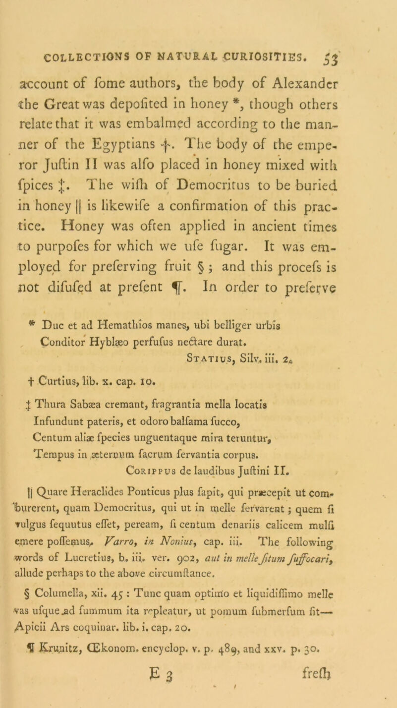 account of Tome authors, the body of Alexander the Great was depofited in honey *, though others relatethat it was embalmed according to the mari- ner of the Egyptians -y. The body of the empe* • • ror Juflin II was alfo placed in honey mixed vvith fpices j*. The wifh of Democritus to be buried in honey || is likewife a confirmation of this prac- tice. Honey was offen applied in ancient times to purpofes for which we ufe fiigar. It was em- ployed for preferving fruit § ; and this procefs is not difufed at prefent In order to preferve * Duc et ad Hemathios manes, ubi heiliger urbis Conditor Hyblaeo perfufus ne&are durat. Statius, Sily. iii. 2t + Curtius, lib. x. cap. io. + Thura Sabaea cremant, fragrantia mella locatis Infundunt pateris, et odoro balfama fucco, Centum aliae fpecies unguentaque mira teruntur, Tempus in seternum facrum fervantia corpus. Corippus de laudibus Juftini II. || Quare Heraclides Pouticus plus fapit, qui prsecepit ut com- 'burerent, quam Democritus, qui ut in melle fervarent; quem fi ▼ulgus fequutus eflet, peream, li centum denariis calicem mulfi emere poflemus* Varro, in Nonius, cap. iii. The following words of Lucretius, b. iii. ver. 902, aut in melleJitum fuffocari, alludc perhaps to the above circumftance. § Columella, xii. 45 : Tune quam optimo et liquidiflimo melle vas ufque.ad fummum ita r^pleatur, ut pomum fubmerfum fit— Apicii Ars coquinar. lib. i. cap. 20. H J&nyiitz, CEkonom. encyclop. v. p. 489, and xxv. p. 30. E 3 freft