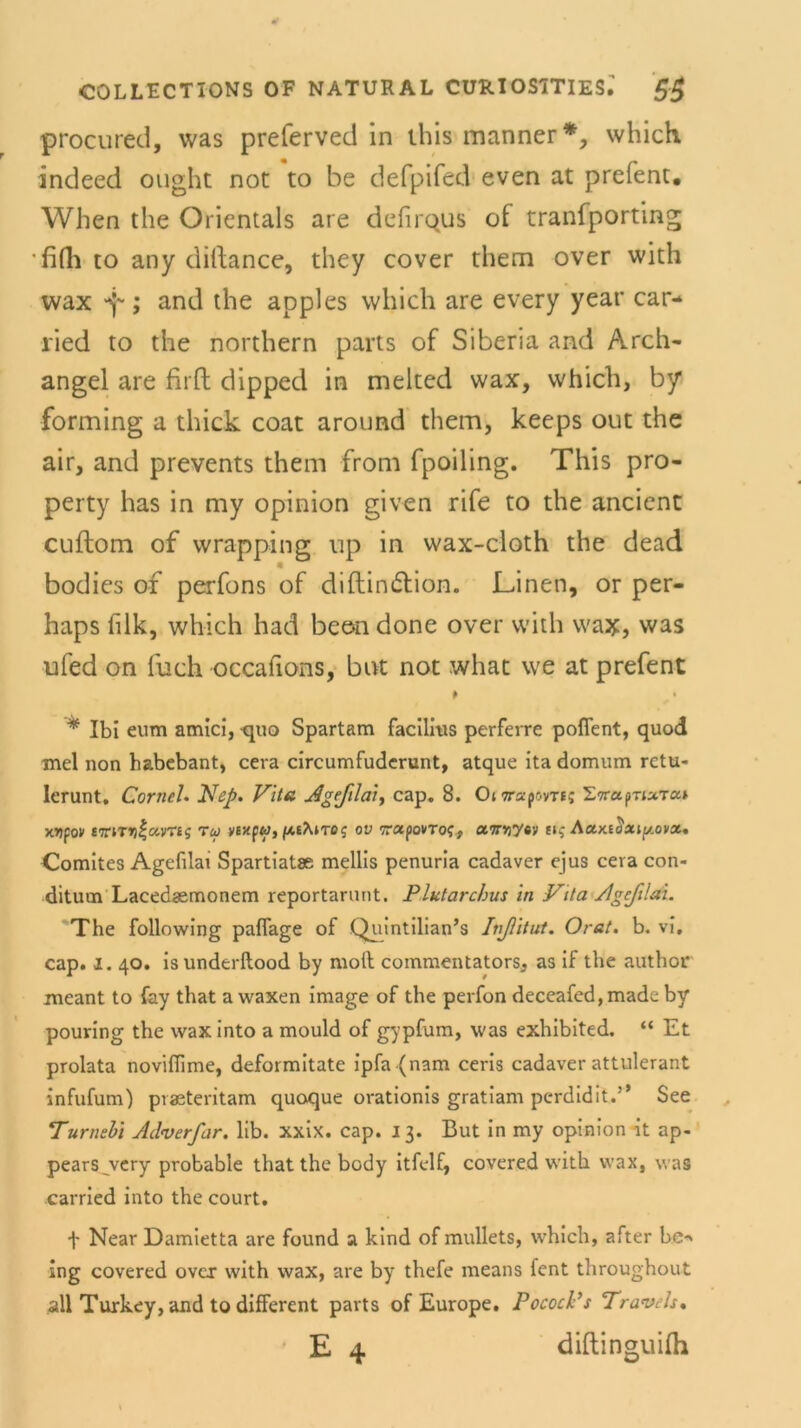 procured, was preferved in this manner*, which indeed ought not to be defpifed even at prefent. When the Orientais are ddirous of tranfporting fifh to any dillance, they cover them over with wax ^; and the apples which are every year car- lied to the northern parts of Siberia and Arch- angel are firft dipped in melted wax, which, by forming a thick coat around them, keeps out the air, and prevents them from fpoiling. This pro- perty has in my opinion given rife to the ancient cuftom of wrapping up in wax-cloth the dead « bodies of perfons of diftin&ion. Linen, or per- haps filk, which had beon done over with wax, was ufed on fuch occafions, bat not what we at prefent P * Ibi eum amici, <pio Spartam facilitis perferre poflent, quod mel non habebant, cera circumfudcrunt, atque ita domum rctu- lerunt. Corneh Piep. Vita Ageflai, cap. 8. OfTrapovr«; STrapriaTa* Mfov £7riT»)|avT£s Tu yexpw,ov Trapovro?, airYtytv s»j Aaxtüaip/.ova. Comites Agefilai Spartiatae mellis penuria cadaver ejus cera con- ditum Lacedaemonem reportarunt. Plutarchus in Vita Agefilai. The following paflage of Quintilian’s Ivfitut. Orat. b. vi. cap. i. 40. isunderftood by moll commentators, as if the author meant to fay that a waxen image of the perfon deceafed,made by pouring the wax into a mould of gypfum, was exhibited. “ Et prolata noviftime, deformitate ipfa (nam ceris cadaver attulerant infufum) praeteritam quoque orationis gratiam perdidit.” See Turnebi Adverfar. lib. xxix. cap. 13. But in my opinion it ap- pearsjvery probable that the body itfelf, covered with wax, was carried into the court. f Near Damietta are found a kind of mullets, which, after be-» ing covered over with wax, are by thefe means fent throughout all Turkey, and to different parts of Europe. PococVs Travels, ’ E 4 diftinguilh