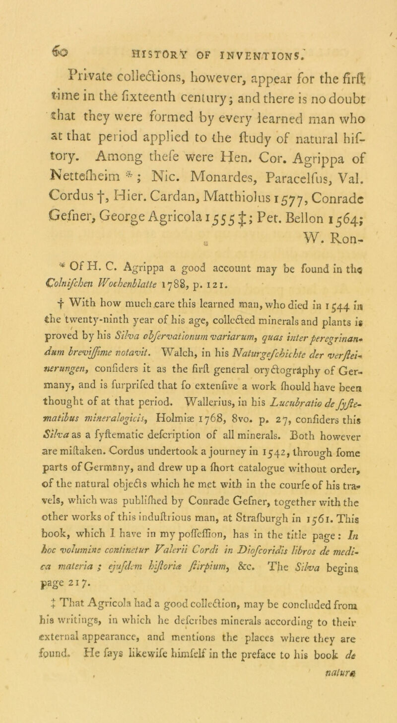 Private colleclions, however, appear for the flrfi; time in the fixteenth Century; and there is nodoubt that they vvere formed by every iearned man who at that period applied to the ftudy of natural hif- tory. Among thefe were Hen. Cor. Agrippa of ^ettelheim ; Nie. Monardes, Paracelfus, Val. Cordus f. Hier. Cardan, Matthiolus 1577, Conradc Gefner, George Agricola 1555 J; Pet. Bellon 1564; ö W. Ron- * Of H. C. Agrippa a good account may be found in th<s Colnifchen Wochenblatte 1788, p. 121. t With how much.care this learncd man, whodied in 1544 in the twenty-ninth year of bis age, colle&ed minerals and plants is proved by bis Silva obfervationum variarum, quas interperegrinan- dum Irevlßime notavit. Walch, in bis Naturgefcbichte der verfiel nerungen, confiders it as the firil general orydtogräphy of Ger- xnany, and is furprifed that fo extenfive a work fhould bave been thougbt of at that period. Wallenus, in his Lucubraüo de fyße- matlbus mineralogicis, Holmiae 1768, 8vo. p. 27, confiders this Silva as a fyftematic defcription of all minerals. Both however are miftaken. Cordus undertook a journey in 1542, tbrough fome parts of Germany, and drew up a fbort catalogue witbout order, of the natural obje&s vvhich he met vvitb in the courfe of his tra- vels, whichwas publifhed by Conrade Gefner, together with the other works of this induftrious man, at Straiburgh in 1561. This book, which 1 have in my poflcffion, has in the title page: ln hoc volumine ccntinetur Valcrii Cordt in Dlofcoridis libros de medi- ca materia ; ejufdem hlftoria fiirpium, &c. The Silva begins page 217. 4: That Agricola had a good collcdtlon, may be concluded from his writings, in which he defcribes minerals according to their external appearance, and mentions the places where they are found. He fays likewife himfelf in the preface to his book de natura