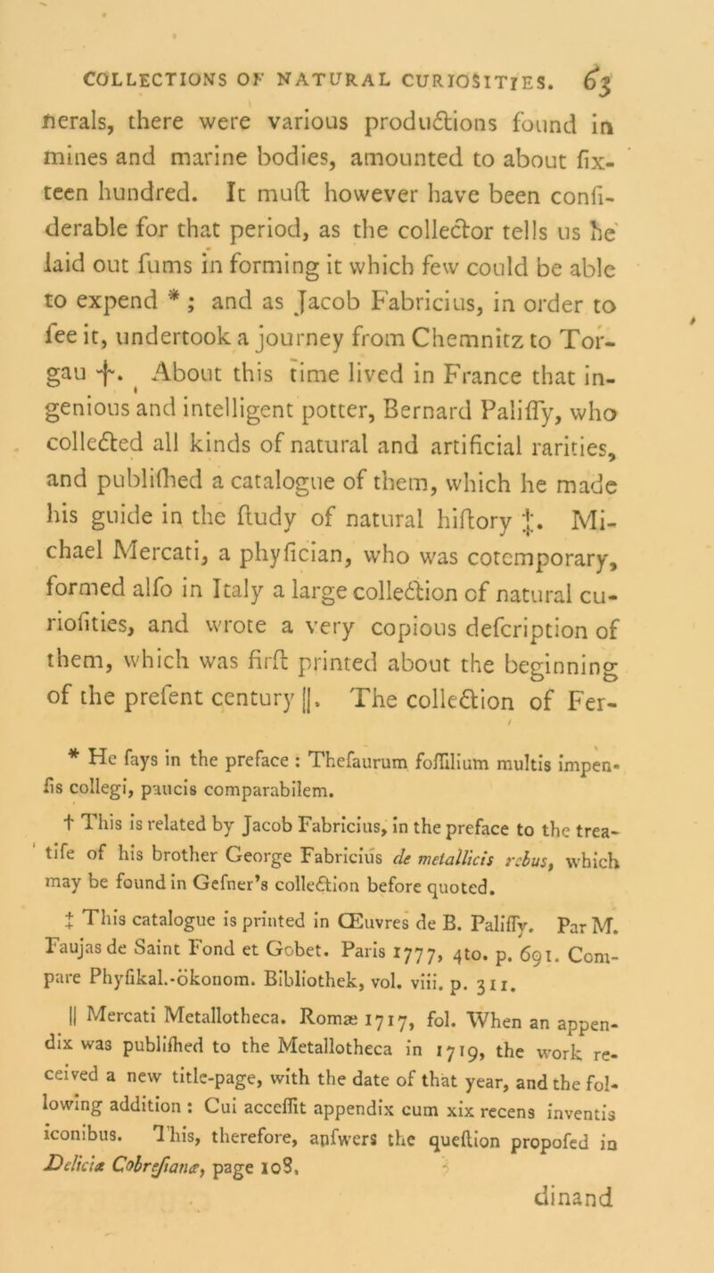 fterals, there were various produftions found in mines and marine bodies, amounted to about fix- teen hundred. It muft however have been confi- derable for that period, as the colleclor teils us he iaid out fums in forming it vvhich few could be able to expend *; and as Jacob Fabricius, in order to lee it, undertook a journey from Chemnitz to Tor- gau ^ About this time lived in France that in- geniousand intelligent potter, Bernard Palifly, who colleded all kinds of natural and artificial rarities, and publifhed a catalogue of them, which he made bis guide in the ftudy of natural hiflory +. Mi- chael Mercati, a phylician, who was cotemporary, formed alfo in Italy a large colle&ion cf natural cu- riofities, and wrote a very copious defcription of them, which was firfl printed about the beginmng of the prefent Century ||. The colle&ion of Fer- / * Hc fays in the preface : Thefaurum foflllium multis impen- fis collegi, paucis comparabilem. t This is related by Jacob Fabricius, in the preface to the trea- tife of his brother George Fabricius de melallicis rehus, which may be found in Gefner’s colleftion before quoted. + This catalogue is printed in CEuvres de B. Palifly. Par M. Faujasde Saint Fond et Gobet. Paris 1777, 4to. p. 691. Com- pare Phyfikah-ökonom. Bibliothek, vol. viii. p. 311. || Mercati Metallotheca. Romai 1717, fol. When an appen- dix was publiihed to the Metallotheca in 1719, the work re- ceived a new title-page, with the date of that year, and the fol- lowing addition : Cui acccfiit appendix cum xix recens inventis iconibus. This, therefore, apfwers the queftion propofed in Delicia Colrefiaiuty page lo3. dinand