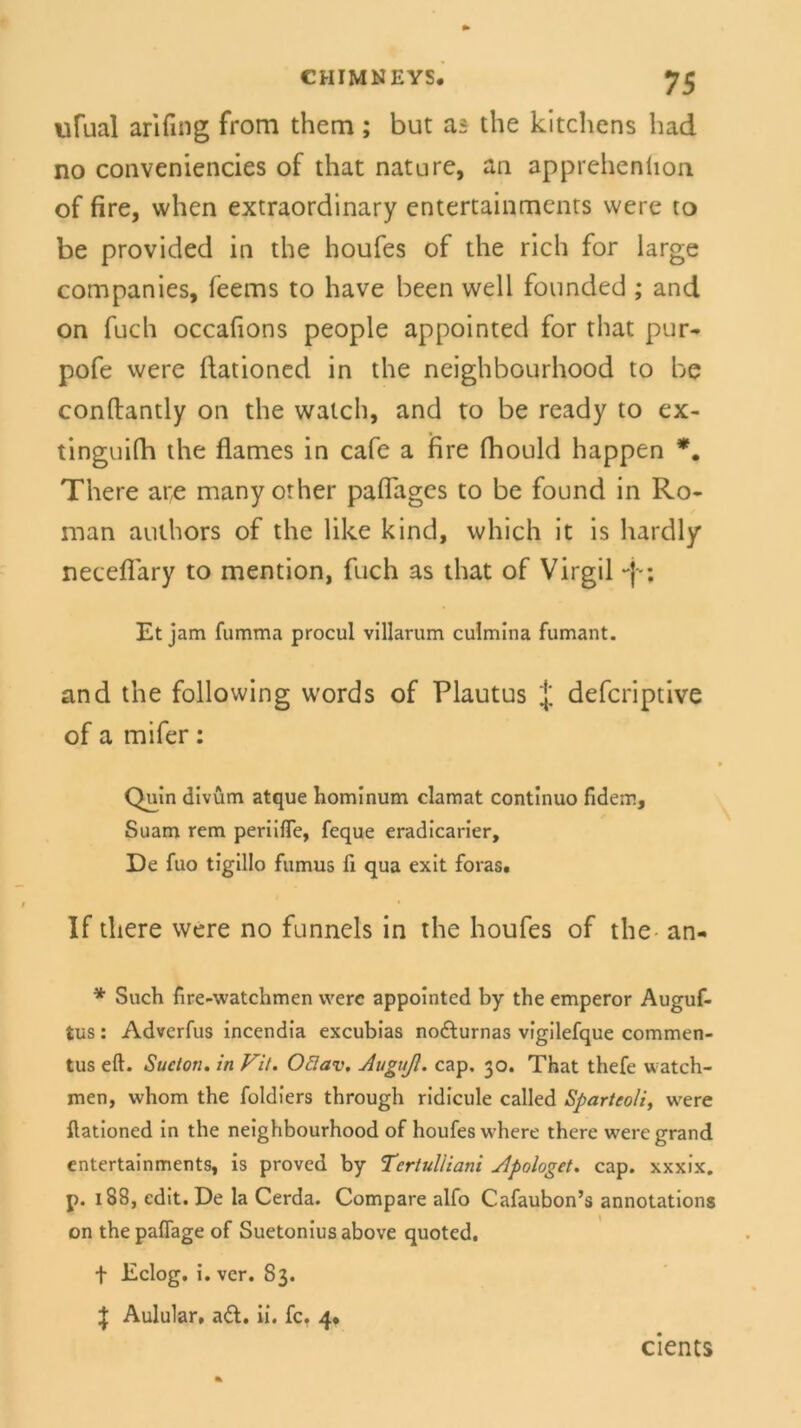 ufual arifing from them; but as the kitchens had no conveniencies of that natu re, an apprehention of fire, when extraordinary entertainments were to be provided in the houfes of the rieh for large Companies, feems to have been well founded ; and on fuch occafions people appointed for that pur- pofe were ftationed in the neighbourhood to be conftantly on the watch, and to be ready to ex- tinguifh the flames in cafe a fire fhould happen *. There are manyorher paffages to be found in Ro- man authors of the like kind, which it is hardly neceffary to mention, fuch as that of Virgil ~j-; Et jam fumma procul vlllarum culmina fumant. and the following words of Plautus J deferiptive of a mifer: Quin divüm atque hominum clamat continuo fidem, Suam rem periifie, feque eradicarier. De fuo tigillo fumus fi qua exit foras. If there were no funnels in the houfes of the an- * Such fire-watchmen were appointed by the emperor Auguf- tus: Adverfus incendia excubias nofturnas vigilefque commen- tus eft. Sucton. in Vit. Oäav. Auguß. cap, 30. That thefe watch- men, whom the foldiers through ridicule called Sparteoli, were ftationed in the neighbourhood of houfes where there weregrand entertainments, is proved by Tertulliani Apologet, cap. xxxix. p. 188, edit. De la Cerda. Compare alfo Cafaubon’s annotations on thepaflage of Suetonius above quoted. f Eclog. i. ver. 83. \ Aulular, ad. ii. fc. 4. cients