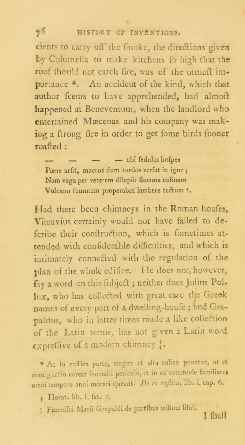 cients to carry off the fmoke, the dire&ions given by ColumeUa to make kitchens fo high that the roof fhould not catch fire, was of the utmofl im- portance *. An accident of the kind, which that author feems to have apprehended, had almoft happened at Beneventum, when the landlord vvho entertained Mascenas and his Company was mak- ing a ftrong fire in order to get fome birds fooner roafted : — — — — ubi fedulus hofpes Paene ariit, macros dum turdos verfat in igne ; Nam vaga per vetcrem dilapfo flamma culinam Vulcano fummum properabat lambere te&um f. Had there been chimneys in the Roman houfes, Vitruvius certainly would not have failed to de- feribe their conftru&ion, which is fometimes at- tendcd vvith confideräble difficultie$, and which is intimately conneded with the regulation of the plan of the whole edifice. He does not, however, £ay a word on this fubject 5 neither does Julius Pol- lux, who has collefted with great care the Greek names of every part of a dweliing-houfe ; and Gra- paldtis, who in latter times made a like colle&iort of the Latin terms, has not given a Latin word expreß! ve of a modern chimney J. * At in ruRica partc, magna et alfa culina ponatur, nt et contignatio careat incendii pencuio, et in ea commode familiäre« omni tempore anni morari queant* De re ruflica, lib. i. cap. 6. p Horat. lib. i. fat. Franclfci Marii Grapaldi de partibus asdium libri. I fliall