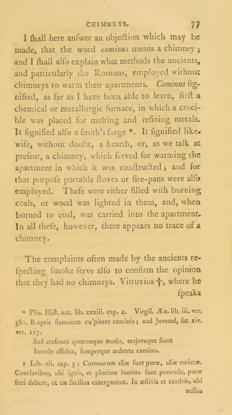 I fliall here anfvver an objedtion whicli may be made, that tlie vvord caminus means a chimney 5 and I fliall alfo explain what methods the ancients, and particularly ihe Romans, employed without chimneys to warm their apartments. Caminus fig- nifled, as far as I have bccn able to learn, firfl a Chemical or metallurgic furnace, in whicli a cruci- ble was placed for melting and refining metals. It flgnified alfo a fmith’s forge *. It fignified like* wife, without doubt, a hearth, or, as we talk ac prefent, a chimney, whicli fcrved for warming the apartment in which it was conflrucled j and for that purpofe portable Hoves or fire-pans were alfo employed. Thefe were either filled with burning coals, or woocl was lighted in thern, and, wlien burned to coal, was carried into the apartment* In all thefe, however, tliere appears no trace of a chimney. The complaints often made by the ancients re- fpedling fmoke ferve alfo to confirm the opinion that they had no chimneys. Vitruvius-f*, where he fpeaks * Plin. Hiß. nat. 11b. xxxiii. cap. 4. Virgil. ./En. lib. iii. ver. 580. Ruptis flammam ex/pirare caminis; and Juvenal, fat xiv. ▼er. 117. Sed crefcunt quocunque rhodo, majoraque fiunt Incude affidua, femperque ardente camino. f Lib. vii. cap. 3 : Coronarum alias funt purae, alias ccelatae. Conclavibus, ubi ignis, et plurima lumina funt poncnda, purar ficri debent, ut eae faeilius extergantur. In aedivis ct exedris, ubi nullus