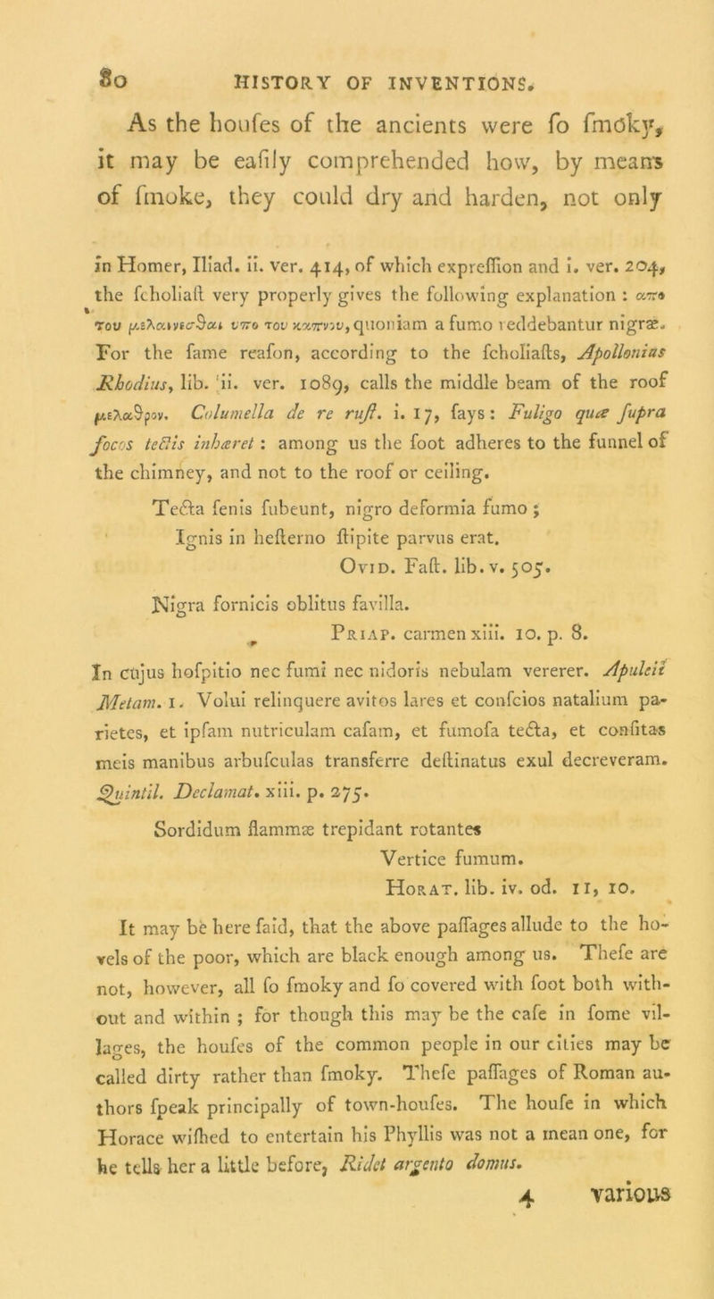 As the houfes of the ancients vvere fo fmöky, it may be eafily comprehended hovv, by means of fmoke, they could dry and harden, not only in Homer, Iliad. ii. ver. 414, of which expreffion and i. ver. 204, the fcholiaft very properly gives the following explanation : ot» tou vtto rov kxttvw, quoniam a fumo leddebantur nigrae. For the fame reafon, according to the fcholiafts, Apollonias JRhodiusy lib. ii. ver. 1089, calls the middle beam of the roof p.EAa&pov. Columella de re ruß. i. 17, fays: Fuligo qua fupra focos teflzs inharet: among us the foot adheres to the funnel of the chimney, and not to the roof or ceiling. Tefta fenis fubeunt, nigro deformia fumo ; Ignis in hefterno flipite parvus erat. Ovid. Faft. lib.v. 505. Nigra fornicis oblitus favilla. Priap. carxnenxiii. 10. p. 8. In Cüjus hofpitio nec fumi nec nidorts nebulam vererer. Apulcii Metern. 1. Volui relinquere avitos lares et confcios natalium pa- rietes, et ipfam nutriculam cafam, et fumofa tedla, et confitas meis manibus arbufeulas transferre deltinatus exul decreveram. ßhiintil. Declamat. xiii. p. 275. Sordidum flammse trepidant rotantes Vertice fumum. Horat. lib. iv. od. II, 10. It may be here faid, that the above paffages allude to the ho- vels of the poor, which are black enough among us. Thefe are not, however, all fo fmoky and fo covered with foot both with- out and within ; for though this may be the cafe in fome vil- lages, the houfes of the common people in our eitles may bc called dirty rather than fmoky. Thefe paflages of Roman au- thors fpeak principally of town-houfes. The houfe in which Horace wilhed to entertain his Phyllis was not a inean one, for he teils her a little before, Ridct argento domus.