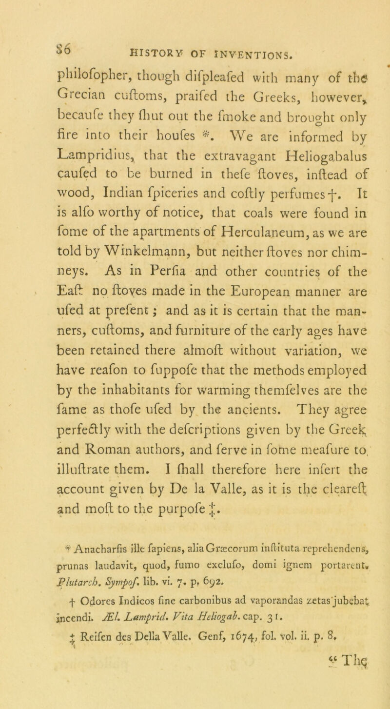 philofopher, though difpleafed with many of the Grecian cuftoms, praifed the Greeks, however* becaufe they fhut out the fmoke and brought only fire mto their houfes We are infprmed by / Lampridius, that the extravagant Heliogabalus caufed to be burned in thefe ftoves, inftead of wood, Indian fpiceries and coftly perfames-f*. It is alfo vvorthy of notice, that coals were found in fome of the apartments of Herculaneum, as we are told by Winkelmann, but neither ftoves nor chim- neys. As in Perfia and other countries of the Eaft no ftoves made in the European manner are ufed at prefent; and as it is certain that the man- ners, cuftoms, and furniture of the early ages have been retained there almoft without Variation, we have reafon to fuppofe that the methods employed by the inhabitants for warming themfelves are the fame as thofe ufed by the ancients. They agree perfe&ly with the defcriptions given by the Greek and Roman authors, and ferve in fome meafure to, illuftrate them. I fhall therefore here infert the account given by De la Valle, as it is the cleareft and moft to the purpofe j'. * Anacharfis ille fapiens, aliaGroscorum inftituta rcprehendcns, prunas laudavlt, quod, fuino exclufo, domi ignem portarent. Plutarch. Sytnpof. lib. vi. 7, p. 6y2. f Odores Indicos fine carbonibus ad vaporandas zctas jubcbat incendi. JEl. Lampr'id. Vita Heliogab. cap. 3 r. * Reifen des Deila Valle. Genf, 1674, fol. vol. ii. p. 8. 44 Thg