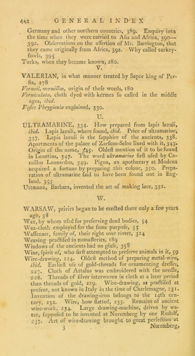 Germany and other northern countries, 389. Enquiry into the time when they were carried to Afia and Africa, 390—• 392. Obfervations on the aflertion of Mr. Barrington, that they came originally from Africa, 392. Why called turkey- fowls, 395 Turks, when they became known, 280. V. VALERIAN, in what manner treated by Sapor king of Per- fia, 278 Vermeil, vermitton, originof thefe words, 180 Vermiculata, cloth dyed with kermes fo called in the middle ages, ibid. Vcßes Pkrygionits explainecj, 330. U. ULTRAMARINE, 334. How prepared from lapis lazuli, ibid. Lapis lazuli, where found, ibid. Price of ultramarine, 337. Lapis lazuli is the fapphire of the ancients, 338. Apartments of the palace of Zarfkoe-Seloe lined with it, 343. Origin of the name, ^45. Oldeft mention of it to be found in Leontius, 347. The word ultramarine firft ufed by Ca- millus Leonardos, 349. Pigna, an apothecary at Modena acquired a fortune by preparing this colour, 350. Prepa- ration of ultramarine faid to have been fouild out in Eng- land, 353 Uttmann, Barbara, invented the art of making lace, 332. W. WARSAW, privies began to be ere&ed there only a few yearS ago, 38 Wax, by whom ufed for preferving dead bodies, 54 Wax-cloth employed for the fame purpofe, 55 Waffenaer, familyof, their right over rivers, 324 Weaving pra&ifed in monafteries, 189 Windows of the ancients had no glafs, 358 Wine, fpirit of, who firft attemptedto preferve animals in it, 59 Wire-drawing, 224. Oldeft method of preparing metal-wire, ibid. Eat lieft ufe of gold-threads for ornamenting dreffes, 227. Cloth of Attalus was embroidered with the needle, 228. Threads of filver interwoven in cloth at a later period than threads of gold, 229. Wire-drawing, as praftifed at prefent, not known in Italy in the time of Charlemagne, 23 1. Invention of the drawing-iron belongs to the 14B1 Cen- tury, 232. Wire, how flatted, 233. Rcmains of ancient wire-work, 234. Large drawing-machine, driven by wa- ter, fuppofed to be invented at Nuremberg by one Rudolf, 237. Art of wire-drawing brought to great perfeftion at 3 . Nuremberg,
