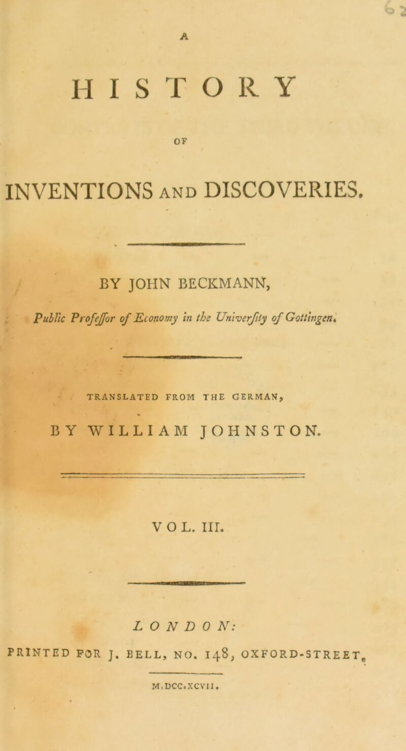 A HISTORY OF INVENTIONS and DISCOVERIE3. BY JOHN BECKMANN, Public ProfeJJ'or of Economy in the Univerfity of Gottingen, TRANSLATED FROM THE GERMAN, BY WILLIAM JOHNSTON. V O L. III. L O N D 0 N: PRINTED POR J. BELL, NO. 148, OXFORD-STREET, M.DCC.XCVII.