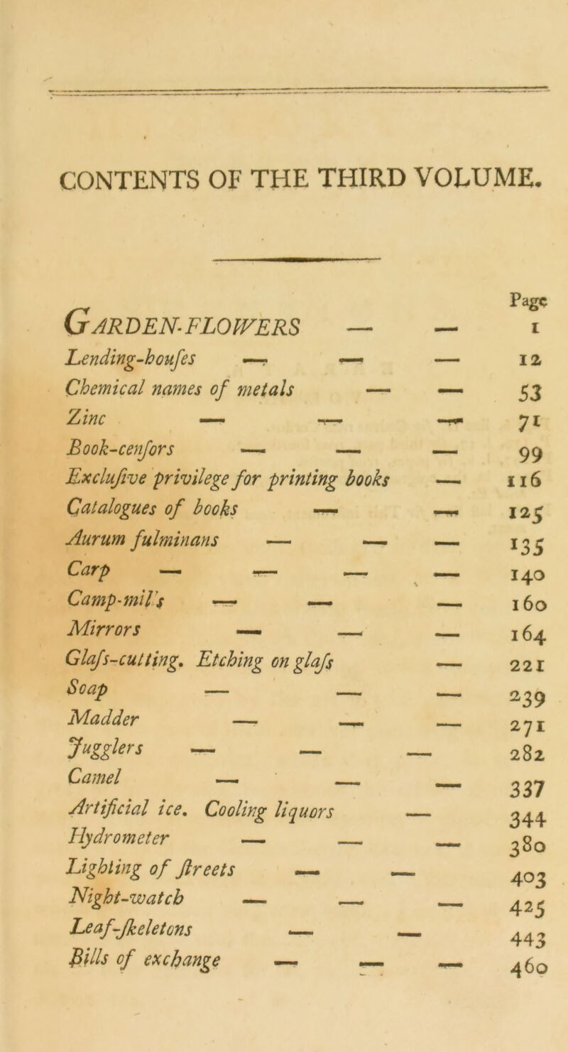 CONTENTS OF THE THIRD VOLUME- Garden-Flowers — Page I Lending-houfes —- — — 12 Chemical names of metals — — 53 Zinc —« -r— 7* Book-cenfors — — — 99 Exclufive privilege for printing books — 116 Qatalogues of books — 125 Aurum fulminans — — — *35 Carp — — — 140 Camp-milj — — — 160 Mirrors — 164 Glafs-cutting. Etching cnglaß — 221 Soap — — 239 Madder — —» — 271 Jugglers — — — 282 Camel 337 Artificial ice. Coolirg liquors — mJ sJ i 344 Hydrometer — 380 Light ing of ftreets — 403 Night-watcb — __ 425 Leaf-Jkeletcns .— 443 Bills of exchange —- — — 460