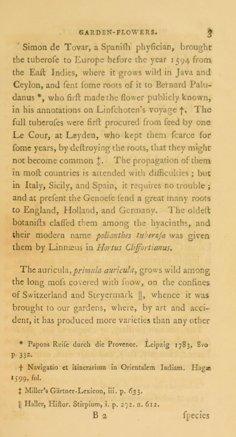 GARDEN-FLOWERS. $ Simon de Tovar, a Spanifh phyfician, brought the tuberofe to Europe before the year 1594 from the Eaft Indies, where it grows wild in Java and Ceylon, and fent (ome roots of it to Bctnard Palu- danus *, who firft madethe flower publicly known, in his annotations on Linfchoten’s voyage f. The full tubcrofes wcre firft procured from feed by one Le Cour, at Leyden, who kept them fcarce for fomc years, by deftroying the roots, ihat they might not become common The propagation of them in moft countries is attended with difficuliies ; bnt in Italy, Sicily, and Spain, it requires no trouble ; and at prefent the Genoefe fend a great many roots to England, Holland, and Gcrmany. The oldefl botanifls clafled them among the hyacinths, and their modern name polianthes tuberofa was given them by Linnams in Hortus Cliffortianus. Theauricula,primula auricula, grows wild among the long mofs covered with fnow, on the confines of Switzerland and Steyermark |], whence it was brought to our gardens, where, by art and acci- dent, it has produced more varieties than any other * Papons Reife durch die Provence. Leipzig 1783, 8vo P 332. f Navigatio et itinerarium in Orientalem Indiam. Hagje 1599, fol. \ Miller’s Gärtner-Lexicon, iii. p. 633. 1| Haller, Hiftor. Stirpium, i. p. 272. n. 612.