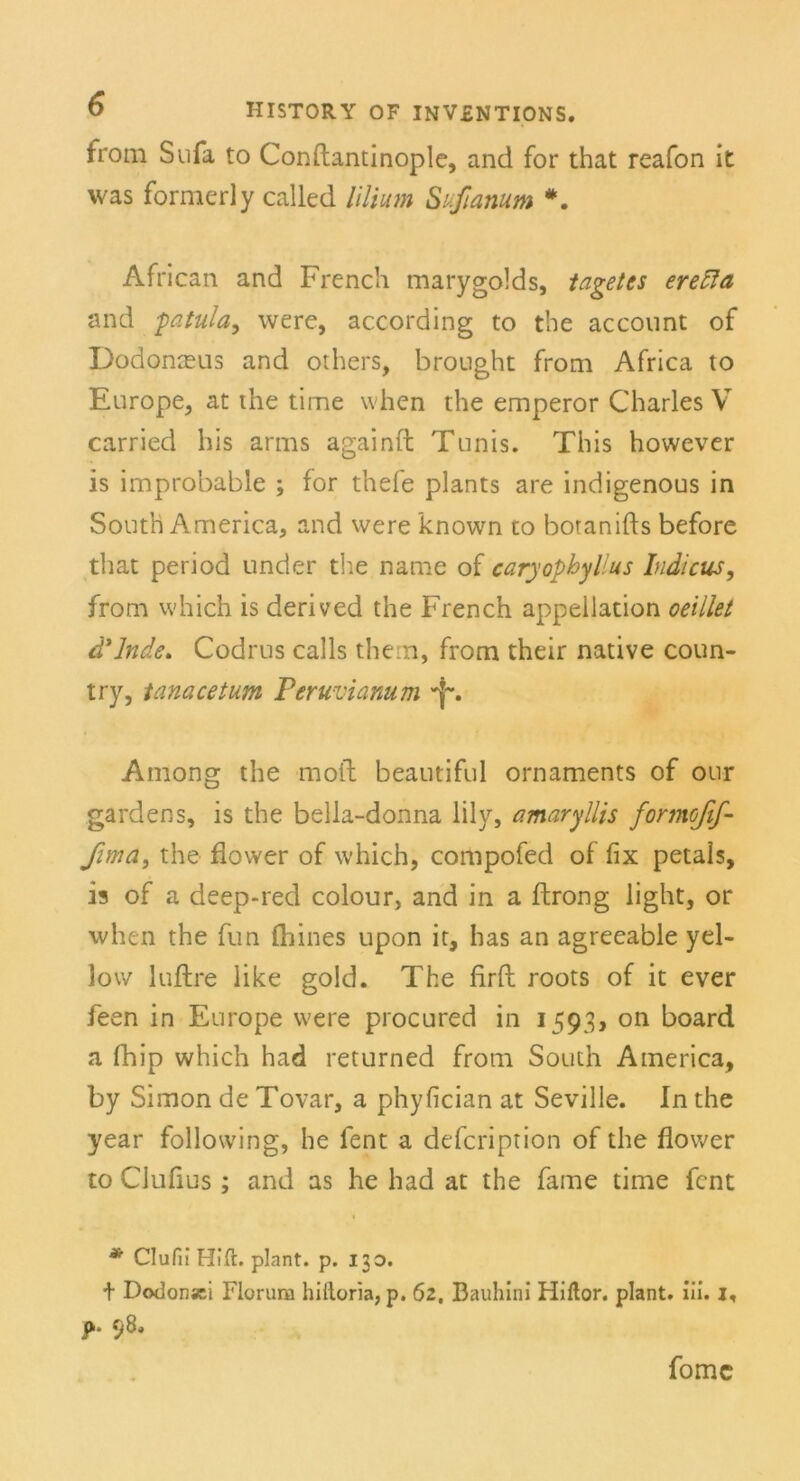 from Sufa to Conftantinople, and for that reafon it was formerly called lilium Sufianum *. African and French marygolds, taget cs erefta and fatula, were, according to the account of Dodonceus and others, brought from Africa to Europe, at the time when the emperor Charles V carried his arms againft Tunis. This however is improbable ; for thefe plants are indigenous in South America, and were known to botanifts before that period under the name of caryophylius Indicus, from which is derived the French appellation oeillet d'lnde. Codrus calls them, from their native coun- try, tanacetum Peruvianum Among the moft beautiful Ornaments of our gardens, is the bella-donna lily, amaryllis formofif- fima, the flower of which, compofed of fix petals, is of a deep-red colour, and in a ftrong light, or when the fun fliines upon it, has an agreeable yel- low luftre like gold. The firft roots of it ever feen in Europe were procured in 1593, on board a fhip which had returned from South America, by Simon de Tovar, a phyfician at Seville. In the year following, he fent a defcription of the flower to Clufius; and as he had at the fame time fcnt * ClufiiHi.fi:. plant, p. 130. + Dodonsci Florura hiftoria, p. 62, Bauhini Hiftor. plant. Ui. 1, fomc