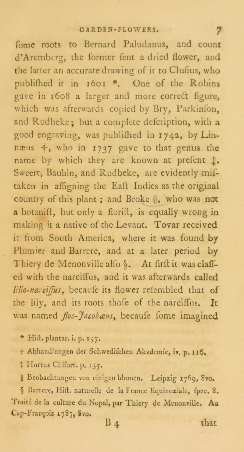 Tome roots to Bernard Paludanus, and count d’Aremberg, the former fent a dried flower, and the latter an accurate dravving of it to Clufius, who publifhed if in 1601 * * * §. One of the Robins gave in 1608 a larger and more correft figure, which was afterwards copied by Bry, Parkinfon, and Rudbeke; but a complete defcription, vvith a good engraving, was publifhed in 1742, by Un- naus “f, who in 1737 gave to that genus the narne by which they are known at prefent J. Sweert, Bauhin, and Rudbeke, are evidently mif- taken in afligning the Eaft Indies as the original country of this plant ; and Broke ||, who was not a botanift, but only a florift, is equaliy wrong in making it a native of the Levant. Tovar received it from South America, where it was found by Plumier and Barrere, and at a later period by Thiery de Menonville alfo §. At firftit vvasclafi'- ed with the narciffus, and it was afterwards called lilio-narcijfus, becaufe its flower refembled that of the lily, and its roots thofe of the narciffus. It was named flos-Jacobaus, becaufe fome imagined * Hi fl:, plantar, i. p. 1 57. f Abhandlungen der Schwedifchen Akademie, iv. p. 116. + Hortus CllfFort. p. 135. U Beobachtungen von einigen blumen. Leipzig 1769, 8vo. § Barrere, Hift. naturelle de la France Equinoxiale, fpec. 8. Fraitc de la culture du Nopal, par Thiery de Menonville. Au Cap-Fran^ois 1787, Svo. b4 that