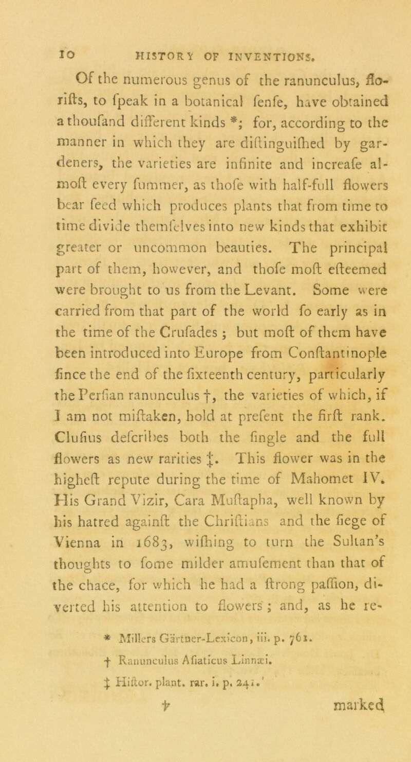 Of the numerous genus of the ranunculus, flo- rifts, to fpeak in a botanical fenfe, have obrained athoufand different kinds *; for, according to the manner in which ihey are diftinguilhed by gar- deners, the varieties are infinite and increafe al- moft every fumroer, as thofe vvith half-full flovvers bear feed which prodnces plants that from time to timedivide themfelves into new kinds that exhibit greater or uncommon beauties. The principal part of them, however, and thofe moft efteemed were broueht to us from the Levant. Some were V J carried from that part of the world fo early as in the time of the Crufades; but moft of them have been introduced into Europe from Conftantmople flncethe end of the fixteenth Century, parricularly the Perfian ranunculus f, the varieties of which, if I am not miftaken, hold at prefent the firft rank. Clufius defcribes both the fingle and the full flowers as new rarities J. This fiower was in the higheft repnte during the time of Mahomet IV. His Grand Vizir, Cara Muftapha, well known by bis hatred againit the Chriftians and the hege of Vienna in 1683, wifhing to turn the Sultan’s thoughts to fome milder amufement than that of the chace, for which he had a ftrong paffion, di- verted his attention to flowers ; and, as he re« * Millers Gärtner-Lexicon, iii. p. 761. ■f Ranunculus Afiaticus Linnaci. ^ Hiftor. plant, rar. i. p. 24i. t marke d