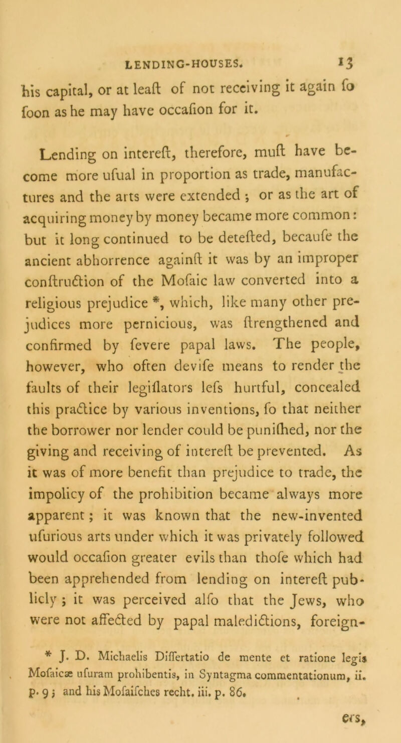 his Capital, or at leaft of not receiving it again fo foon as he may have occafion for it. Lending on intereft, therefore, mu(t have be- come more ufual in proportion as trade, manufac- tures and the arts were extended *, or as the art of acquiring moneyby money became more common: but it long continued to be detefted, becaufe the ancient abhorrence againft it was by an improper conftrudtion of the Mofaic law converted into a religious prejudice *, which, 1 ike many other pre- judices more pernicious, was ftrengthened and confirmed by fevere papal laws. The people, however, who often devife means to render the faults of their legillators lefs hurtful, concealed this pradtice by various inventions, fo that neither the borrower nor lender could be punilhed, nor the giving and receiving of intereft be prevented. As it was of more benefit than prejudice to trade, the impolicy of the prohibition became always more apparent; it was known that the new-invented ufurious arts under which it was privately followed would occafion greater evils than thofe which had been apprehended from lending on intereft pub- licly ; it was perceived alfo that the Jews, who were not affedted by papal maledidtions, foreign- * J. D. Michaelis Diflertatio de mente et ratione legi» Mofaicse ufuram prohibentis, in Syntagma commentationum, ii. p. 9 3 and his Mofaifches recht, iii. p. 86.