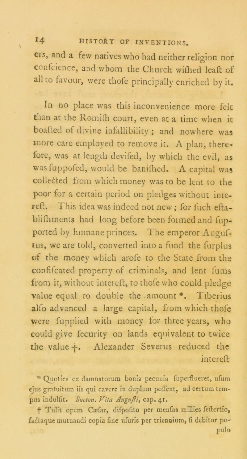 eis, and a few natives who had neither relioion nor „ _ Ö conicience, and whom the Church wifhed leaft of all [o favour, were thole principally enriched by it. In no place was this inconvenience more feie than at the Romifh court, even at a time when it boafled of divine infallibility ; and nowhere was more care employed to remove it. A plan, there- fore, was at length devifed, by which the evil, as was fuppofed, would be banifhed. A Capital was colleded from which money was to be lent to the poor for a certain period on pledges without inte- refl. This idea was indeed not new; for fuch efta- blhliments had long before been forrned and fup- ported by humane princes. The emperor Auguf- lus, we are told, converted intoa fund the furplus of the money which arofe to the State from the confifcated property of criminals, and lent fums from it, without intereft, to thofe who could pledge value equal to double the amount *. Tiberius alfo advanced a large Capital, from which thofe were fupplied with money for three years, who could give fecurity on lands equivalent to twice the value -f. Alexander Severus reduced the intereft * Qnoties ex damnatorum bonis pecunia fuperflueret, ufum ejus gratuitum iis qui caverc in duplum pofTent, ad certum tem- pus indulfit. Sucton. Vita Augvßi, cap.41. •f Tulit opem Caefar, difpofito per menfas millies feftertio, faftaque mutuandi copia fine ufuris per triennium, fi debitor po- pulo