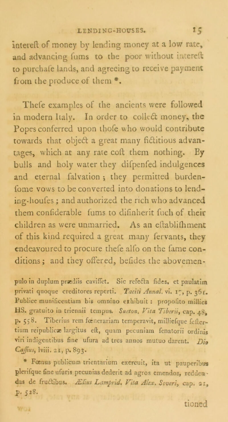 Intereft of money by lending money at a low rate, and advancing fums to the poor without inte re ft to purchafe lands, and agreeing to receive payment fiom the produce of them *. Thefe examples of the ancients were followed in modern haly. In order to colledt money, the Popes conferred upon thofe vvho vvould contribute towards that objedt a great rnany fi&itious advan- tages, which at any rate coft them nothing. Ey bulls and holy water they difpenfed indulgences and eternal falvation •, they permitted burden- fome vows to be converted into donations to lend- ing-houfes; and authorized the rieh vvho advanced them coniiderable fums to difinherit fueh of their clhldren as were unmarried. As an eftablifhment of this kind required a great many fervants, they endeavoured to procure thefe alfo on the fame con- ditions; and they öftered, befides the abovemen- pulo in duplum prsediis caviflet. Sic rcFefta fides, et paulatim privati quoque creditores reperti. Taciti Annal. vi. 17, p. 361, Publice munificentiam bis omnino exhibuit : propofito millies HS. gratuito in triennii tempus. Sueton. Vita Tibcrii, cap. 48, p. 558. Tiberius rem feenerariam temperavit, milliefque feßer- tium reipublicac largitus eft, quam pecuniam fenatorii ordinis viri indigentibus fine ufura ad tres annos mutuo darent. Z)ict Caffius, lviii. 21, p. 893. * Foenus publicum trientarium exereuit, ita ut pauperibus plerifque fine ufuris pccunias dederit ad agros emendos, redden- das de frudtibus. JEUus Laptprid. Vita Alex, Ssveriy cap. 2 r, p. 528. tioned