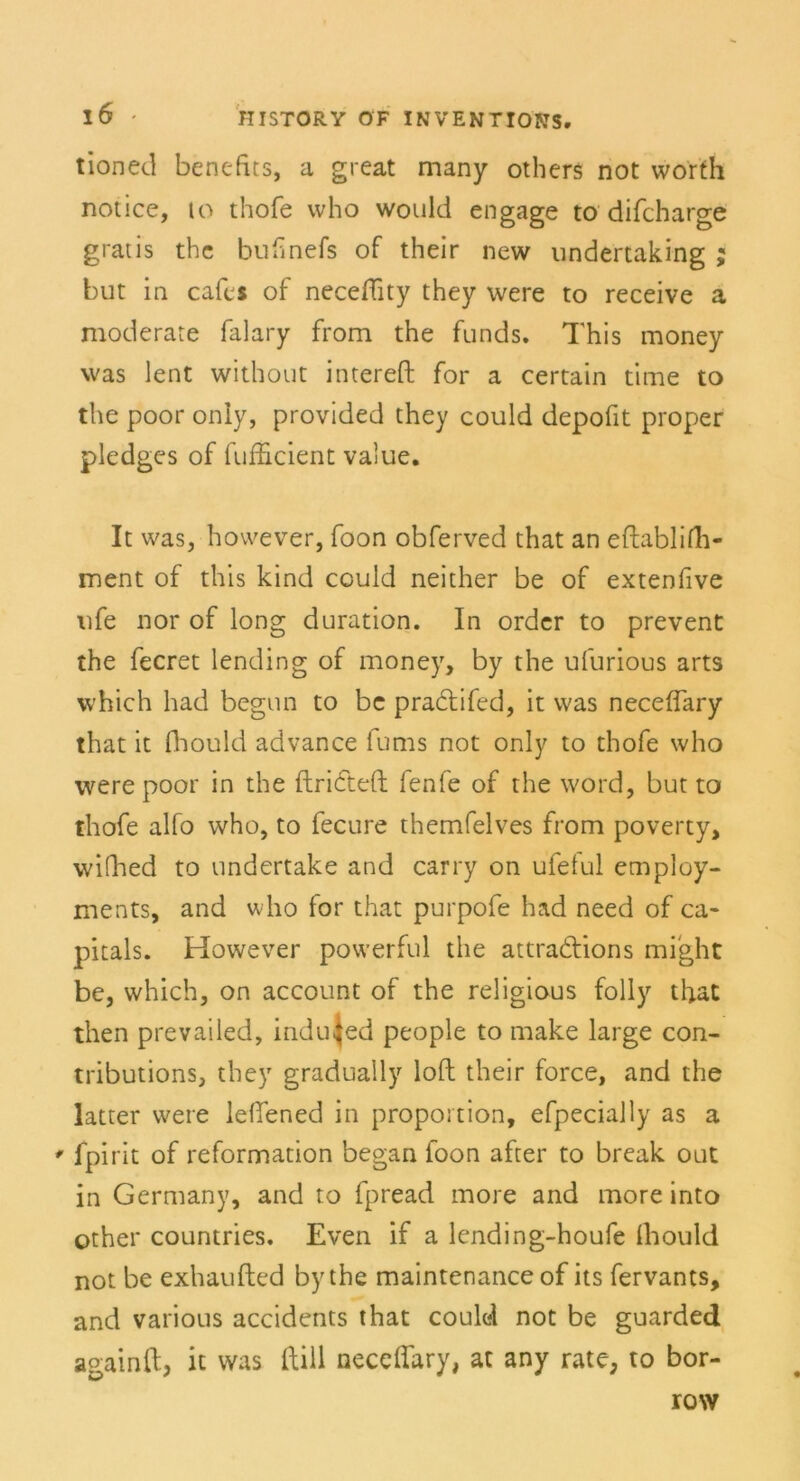 tioned benefits, a great many others not worth notice, io thofe who would engage to difcharge gratis the buhnefs of their new undertaking ; but in cafes of neceflity they were to receive a moderate falary from the funds. This money was lent without intereft for a certain time to the poor only, provided they could depofit proper pledges of fufficient value. It was, hovvever, foon obferved that an eflablifh- ment of this kind could neither be of extenfive nfe nor of long duration. In Order to prevent the fecret lending of money, by the ufurious arts which had begun to be pradifed, it was neceffary that it (hould advance fums not only to thofe who were poor in the ftrideft fenfe of the word, but to thofe alfo who, to fecure themfelves from poverty, wifhed to undertake and carry on ufelul employ- ments, and who for that purpofe had need of ca* pitals. However powerful the attradions mi'ght be, which, on account of the religious folly that then prevailed, indu^ed people to make large con- tributions, they gradually loft their force, and the latter were leffened in proportion, efpecially as a ' fpirit of reformation began foon after to break out in Germany, and to fpread more and more into other countries. Even if a lcnding-houfe (hould not be exhaufted by the maintenance of its fervants, and various accidents that could not be guarded againft, it was ftill neceffary, at any rate, to bor- row